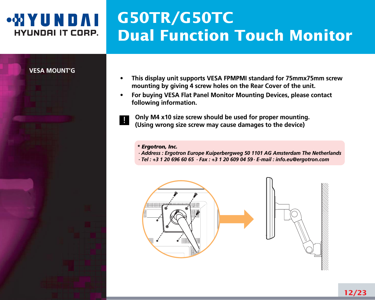 G50TR/G50TCDual Function Touch MonitorVESA MOUNT’G•     This display unit supports VESA FPMPMI standard for 75mmx75mm screwmounting by giving 4 screw holes on the Rear Cover of the unit.•     For buying VESA Flat Panel Monitor Mounting Devices, please contactfollowing information.Only M4 x10 size screw should be used for proper mounting.(Using wrong size screw may cause damages to the device)* Ergotron, Inc.· Address : Ergotron Europe Kuiperbergweg 50 1101 AG Amsterdam The Netherlands· Tel : +3 1 20 696 60 65 · Fax : +3 1 20 609 04 59 · E-mail : info.eu@ergotron.com12/23!