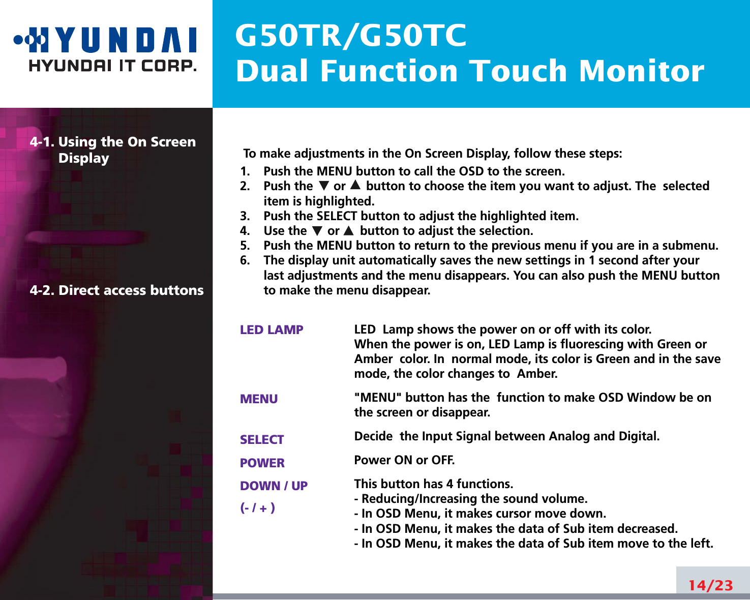 G50TR/G50TCDual Function Touch Monitor4-1. Using the On ScreenDisplay 4-2. Direct access buttons14/23To make adjustments in the On Screen Display, follow these steps:1.    Push the MENU button to call the OSD to the screen. 2.    Push the      or      button to choose the item you want to adjust. The  selecteditem is highlighted.3.    Push the SELECT button to adjust the highlighted item. 4.    Use the      or      button to adjust the selection.5.    Push the MENU button to return to the previous menu if you are in a submenu.6.    The display unit automatically saves the new settings in 1 second after yourlast adjustments and the menu disappears. You can also push the MENU buttonto make the menu disappear.LED LAMPMENUSELECTPOWERDOWN / UP(- / + )LED  Lamp shows the power on or off with its color.When the power is on, LED Lamp is fluorescing with Green orAmber  color. In  normal mode, its color is Green and in the savemode, the color changes to  Amber.&quot;MENU&quot; button has the  function to make OSD Window be onthe screen or disappear.Decide  the Input Signal between Analog and Digital.Power ON or OFF.This button has 4 functions.- Reducing/Increasing the sound volume.- In OSD Menu, it makes cursor move down.- In OSD Menu, it makes the data of Sub item decreased.- In OSD Menu, it makes the data of Sub item move to the left.