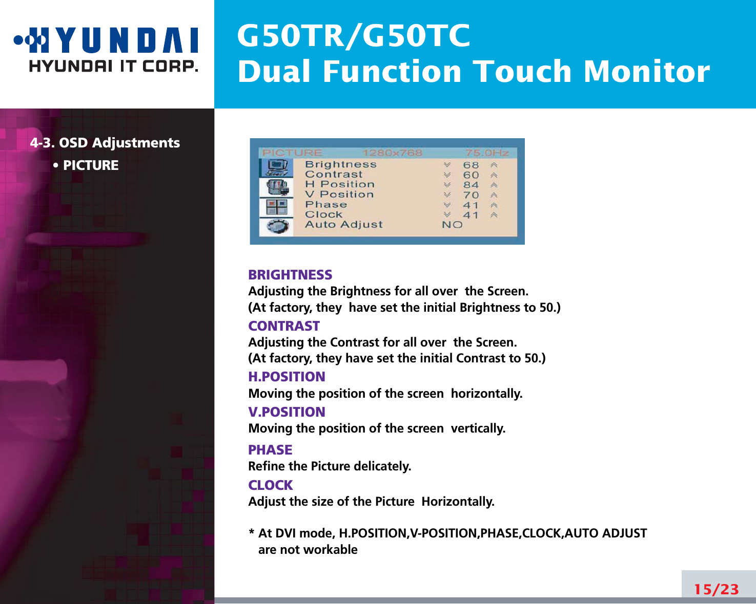 4-3. OSD AdjustmentsG50TR/G50TCDual Function Touch Monitor4-3. OSD AdjustmentsPICTUREBRIGHTNESSAdjusting the Brightness for all over  the Screen.(At factory, they  have set the initial Brightness to 50.)CONTRASTAdjusting the Contrast for all over  the Screen.(At factory, they have set the initial Contrast to 50.)H.POSITIONMoving the position of the screen  horizontally. V.POSITIONMoving the position of the screen  vertically. PHASERefine the Picture delicately. CLOCKAdjust the size of the Picture  Horizontally. * At DVI mode, H.POSITION,V-POSITION,PHASE,CLOCK,AUTO ADJUSTare not workable15/23