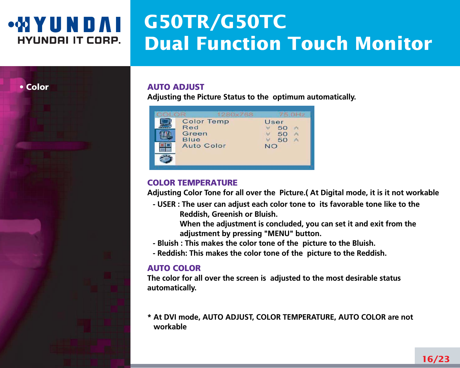 G50TR/G50TCDual Function Touch MonitorColor AUTO ADJUSTAdjusting the Picture Status to the  optimum automatically. COLOR TEMPERATUREAdjusting Color Tone for all over the  Picture.( At Digital mode, it is it not workable- USER : The user can adjust each color tone to  its favorable tone like to theReddish, Greenish or Bluish.When the adjustment is concluded, you can set it and exit from theadjustment by pressing &quot;MENU&quot; button.- Bluish : This makes the color tone of the  picture to the Bluish.- Reddish: This makes the color tone of the  picture to the Reddish.AUTO COLORThe color for all over the screen is  adjusted to the most desirable statusautomatically.* At DVI mode, AUTO ADJUST, COLOR TEMPERATURE, AUTO COLOR are notworkable16/23