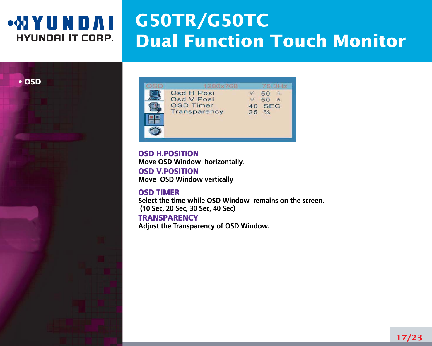 G50TR/G50TCDual Function Touch MonitorOSD17/23OSD H.POSITIONMove OSD Window  horizontally.OSD V.POSITIONMove  OSD Window verticallyOSD TIMERSelect the time while OSD Window  remains on the screen.(10 Sec, 20 Sec, 30 Sec, 40 Sec)TRANSPARENCYAdjust the Transparency of OSD Window.
