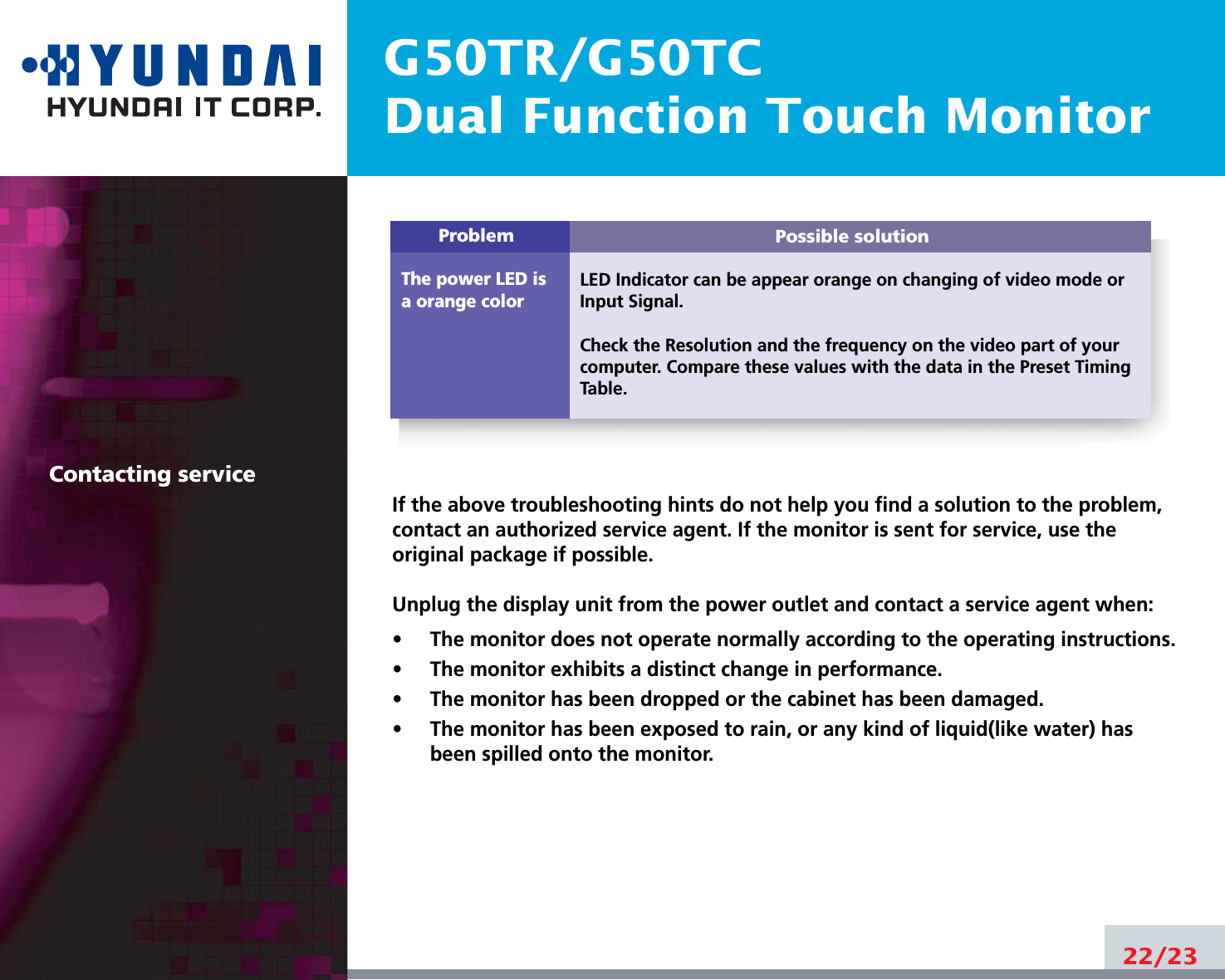 Possible solutionLED Indicator can be appear orange on changing of video mode orInput Signal.Check the Resolution and the frequency on the video part of yourcomputer. Compare these values with the data in the Preset TimingTable.ProblemThe power LED isa orange colorG50TR/G50TCDual Function Touch Monitor22/23Contacting serviceIf the above troubleshooting hints do not help you find a solution to the problem,contact an authorized service agent. If the monitor is sent for service, use theoriginal package if possible.Unplug the display unit from the power outlet and contact a service agent when:•     The monitor does not operate normally according to the operating instructions.•     The monitor exhibits a distinct change in performance.•     The monitor has been dropped or the cabinet has been damaged.•     The monitor has been exposed to rain, or any kind of liquid(like water) hasbeen spilled onto the monitor.