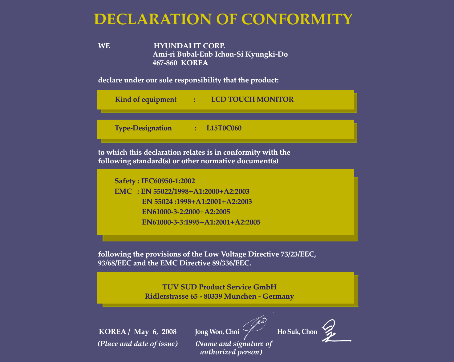 WE                        HYUNDAI IT CORP.Ami-ri Bubal-Eub Ichon-Si Kyungki-Do467-860  KOREAdeclare under our sole responsibility that the product:to which this declaration relates is in conformity with thefollowing standard(s) or other normative document(s)following the provisions of the Low Voltage Directive 73/23/EEC,93/68/EEC and the EMC Directive 89/336/EEC.KOREA /  May  6,  2008          Jong Won, Choi                           Ho Suk, Chon(Place and date of issue)          (Name and signature of authorized person)DECLARATION OF CONFORMITYKind of equipment          :         LCD TOUCH MONITORType-Designation             :      L15T0C060  Safety : IEC60950-1:2002EMC   : EN 55022/1998+A1:2000+A2:2003EN 55024 :1998+A1:2001+A2:2003EN61000-3-2:2000+A2:2005EN61000-3-3:1995+A1:2001+A2:2005TUV SUD Product Service GmbHRidlerstrasse 65 - 80339 Munchen - Germany