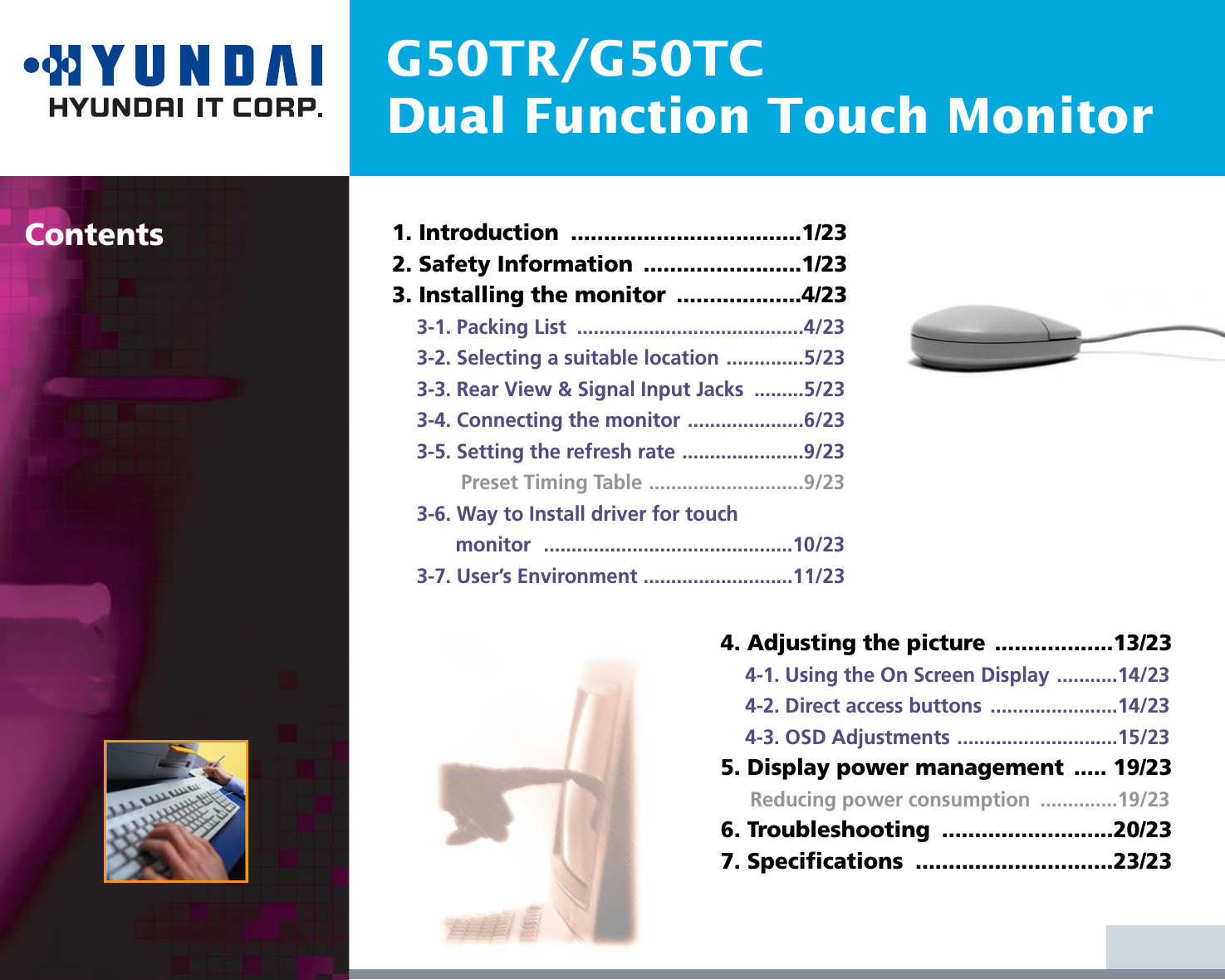 G50TR/G50TCDual Function Touch MonitorContents 1. Introduction  ...................................1/232. Safety Information  ........................1/233. Installing the monitor  ...................4/233-1. Packing List  .........................................4/233-2. Selecting a suitable location ..............5/233-3. Rear View &amp; Signal Input Jacks  .........5/233-4. Connecting the monitor .....................6/233-5. Setting the refresh rate ......................9/23Preset Timing Table ............................9/233-6. Way to Install driver for touch monitor .............................................10/233-7. User’s Environment ...........................11/234. Adjusting the picture ..................13/234-1. Using the On Screen Display ...........14/234-2. Direct access buttons  .......................14/234-3. OSD Adjustments .............................15/235. Display power management  ..... 19/23Reducing power consumption  ..............19/236. Troubleshooting  ..........................20/237. Specifications  ..............................23/23