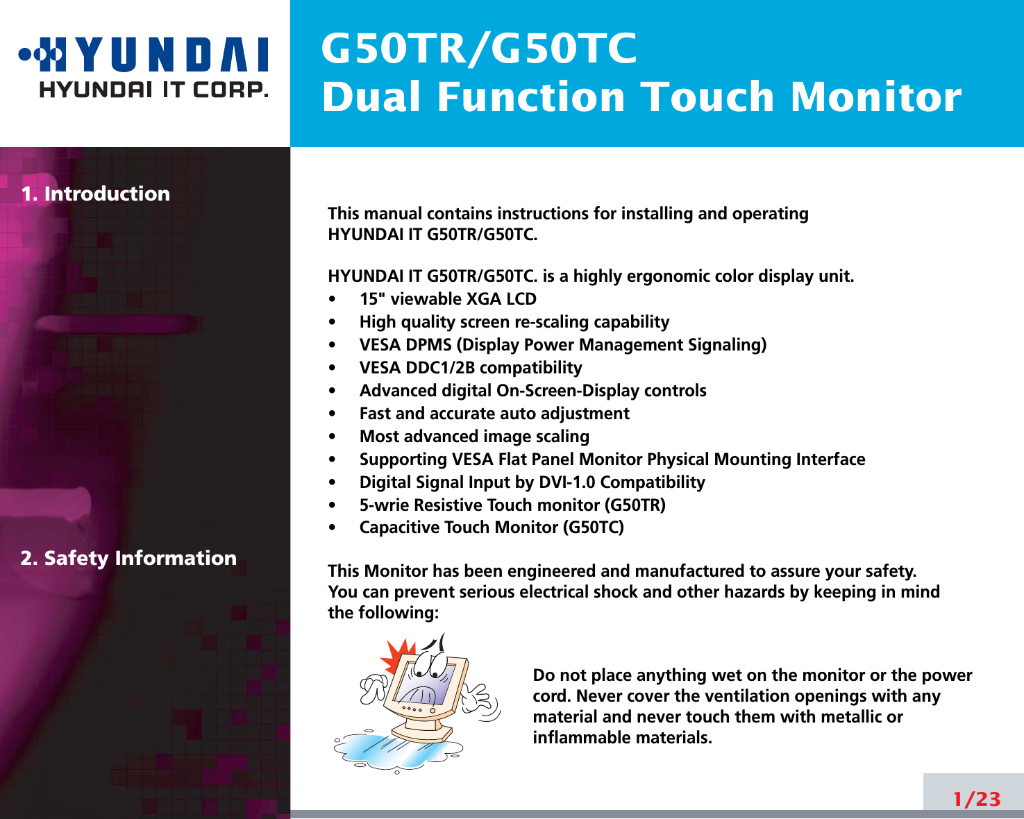 G50TR/G50TCDual Function Touch Monitor1. Introduction2. Safety Information1/23This manual contains instructions for installing and operatingHYUNDAI IT G50TR/G50TC.HYUNDAI IT G50TR/G50TC. is a highly ergonomic color display unit.•     15&quot; viewable XGA LCD•     High quality screen re-scaling capability•     VESA DPMS (Display Power Management Signaling)•     VESA DDC1/2B compatibility•     Advanced digital On-Screen-Display controls•     Fast and accurate auto adjustment  •     Most advanced image scaling•     Supporting VESA Flat Panel Monitor Physical Mounting Interface•     Digital Signal Input by DVI-1.0 Compatibility •     5-wrie Resistive Touch monitor (G50TR)•     Capacitive Touch Monitor (G50TC)This Monitor has been engineered and manufactured to assure your safety. You can prevent serious electrical shock and other hazards by keeping in mind the following:Do not place anything wet on the monitor or the powercord. Never cover the ventilation openings with anymaterial and never touch them with metallic or inflammable materials.