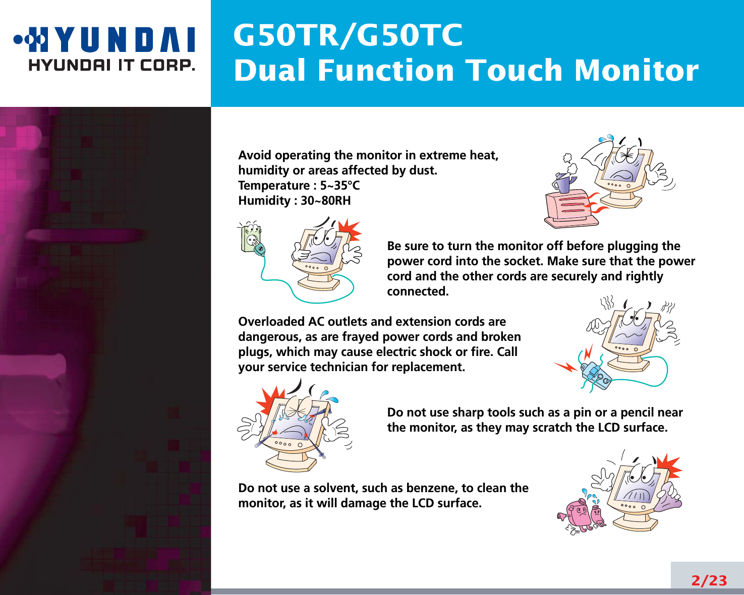 G50TR/G50TCDual Function Touch Monitor2/23Avoid operating the monitor in extreme heat, humidity or areas affected by dust. Temperature : 5~35°CHumidity : 30~80RH Be sure to turn the monitor off before plugging thepower cord into the socket. Make sure that the powercord and the other cords are securely and rightlyconnected.Overloaded AC outlets and extension cords are dangerous, as are frayed power cords and broken plugs, which may cause electric shock or fire. Call your service technician for replacement.Do not use sharp tools such as a pin or a pencil near the monitor, as they may scratch the LCD surface.Do not use a solvent, such as benzene, to clean the monitor, as it will damage the LCD surface.