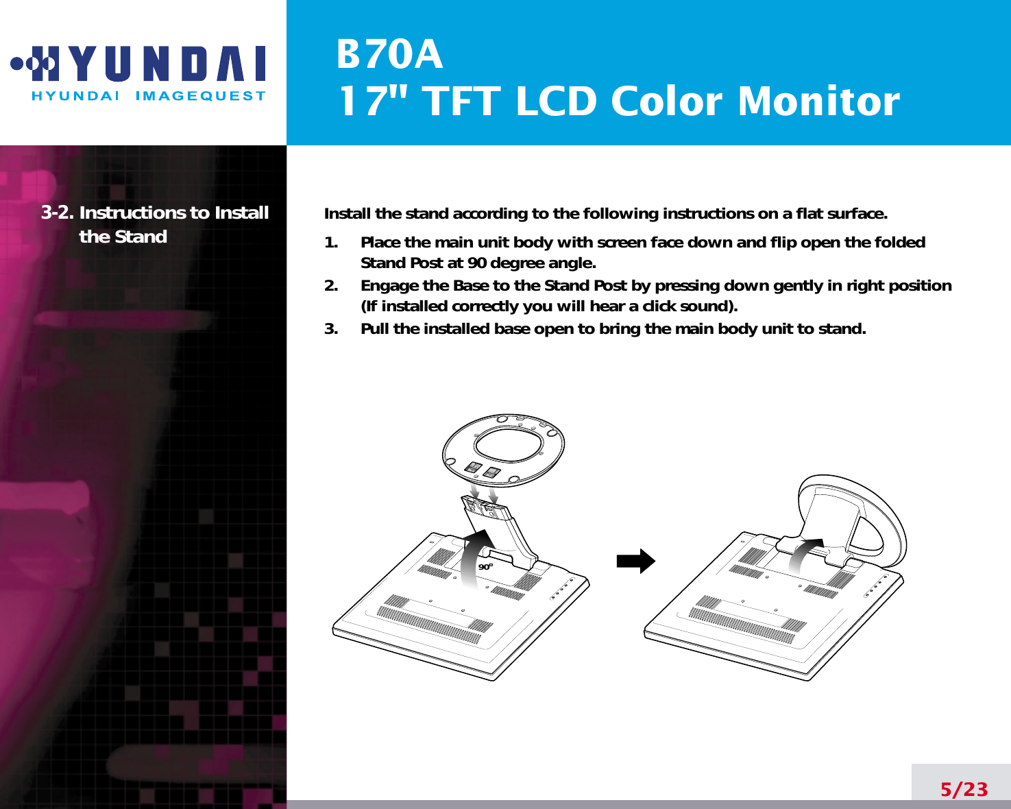B70A17&quot; TFT LCD Color Monitor3-2. Instructions to Installthe Stand Install the stand according to the following instructions on a flat surface.1.     Place the main unit body with screen face down and flip open the foldedStand Post at 90 degree angle.2.     Engage the Base to the Stand Post by pressing down gently in right position(If installed correctly you will hear a click sound).3.     Pull the installed base open to bring the main body unit to stand.5/2390o