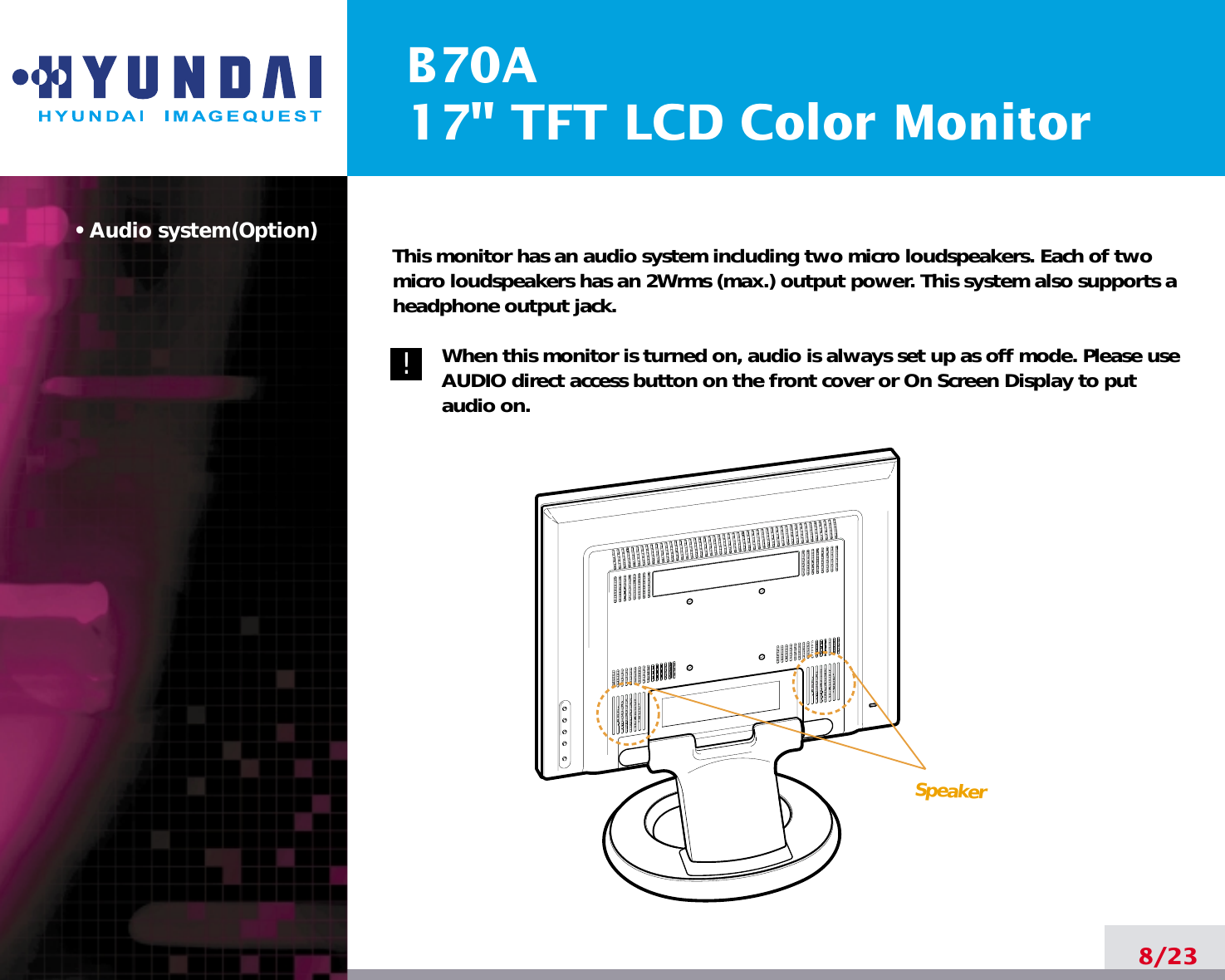B70A17&quot; TFT LCD Color Monitor• Audio system(Option)8/23!!This monitor has an audio system including two micro loudspeakers. Each of twomicro loudspeakers has an 2Wrms (max.) output power. This system also supports aheadphone output jack.When this monitor is turned on, audio is always set up as off mode. Please useAUDIO direct access button on the front cover or On Screen Display to putaudio on. Speaker