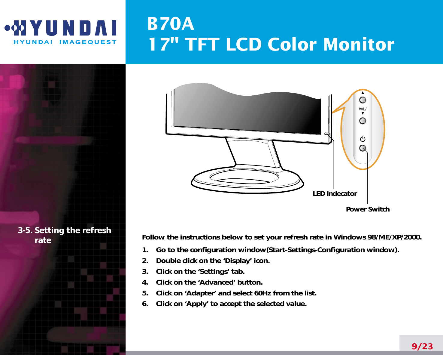 B70A17&quot; TFT LCD Color Monitor9/233-5. Setting the refreshrate Follow the instructions below to set your refresh rate in Windows 98/ME/XP/2000.1.    Go to the configuration window(Start-Settings-Configuration window).2.    Double click on the ‘Display’ icon.3.    Click on the ‘Settings’ tab.4.    Click on the ‘Advanced’ button.5.    Click on ‘Adapter’ and select 60Hz from the list.6.    Click on ‘Apply’ to accept the selected value.Power SwitchLED Indecator