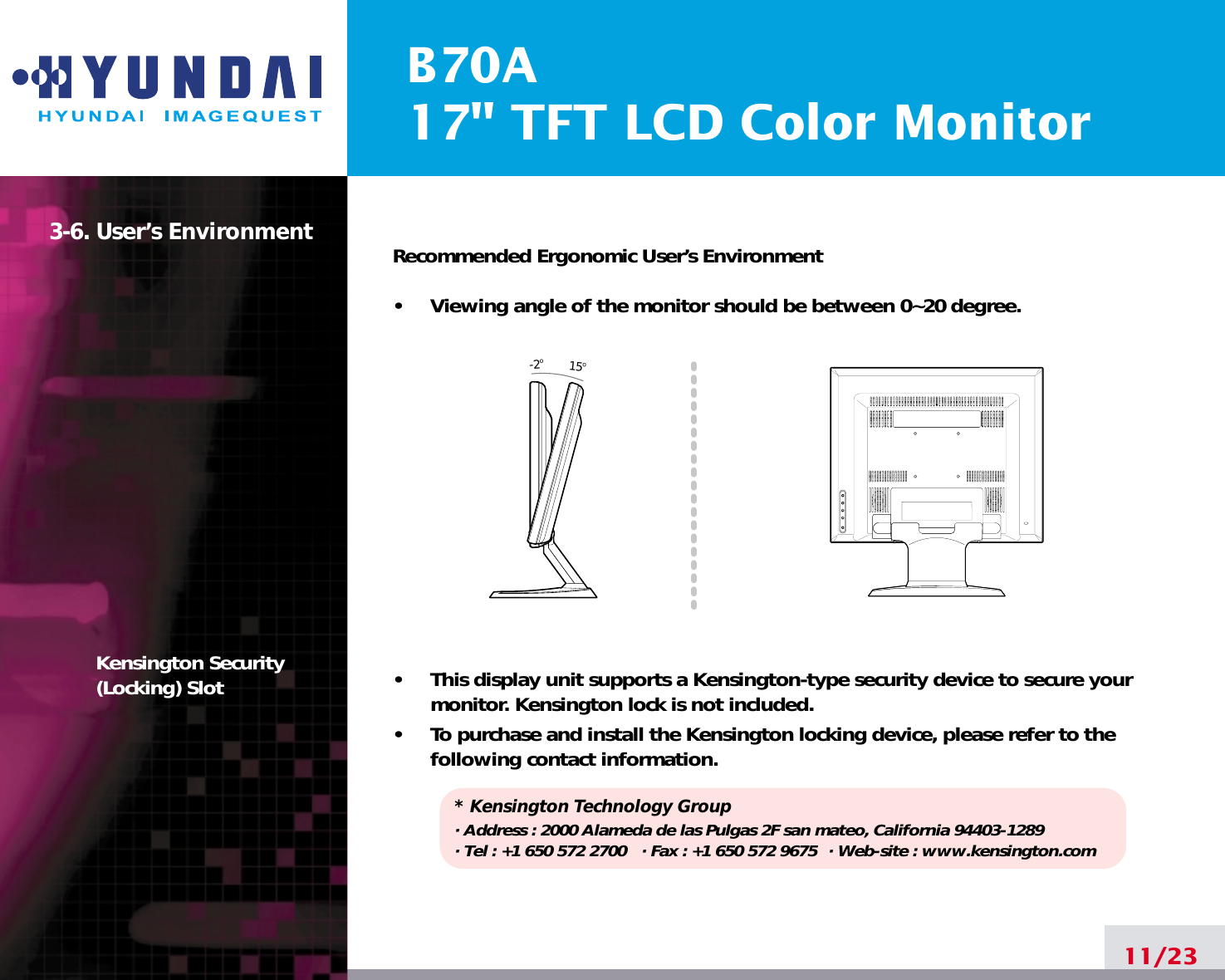 B70A17&quot; TFT LCD Color Monitor3-6. User’s EnvironmentKensington Security(Locking) SlotRecommended Ergonomic User’s Environment•     Viewing angle of the monitor should be between 0~20 degree.•     This display unit supports a Kensington-type security device to secure yourmonitor. Kensington lock is not included.•     To purchase and install the Kensington locking device, please refer to thefollowing contact information.* Kensington Technology Group· Address : 2000 Alameda de las Pulgas 2F san mateo, California 94403-1289· Tel : +1 650 572 2700 · Fax : +1 650 572 9675 · Web-site : www.kensington.com11/2315o-2o