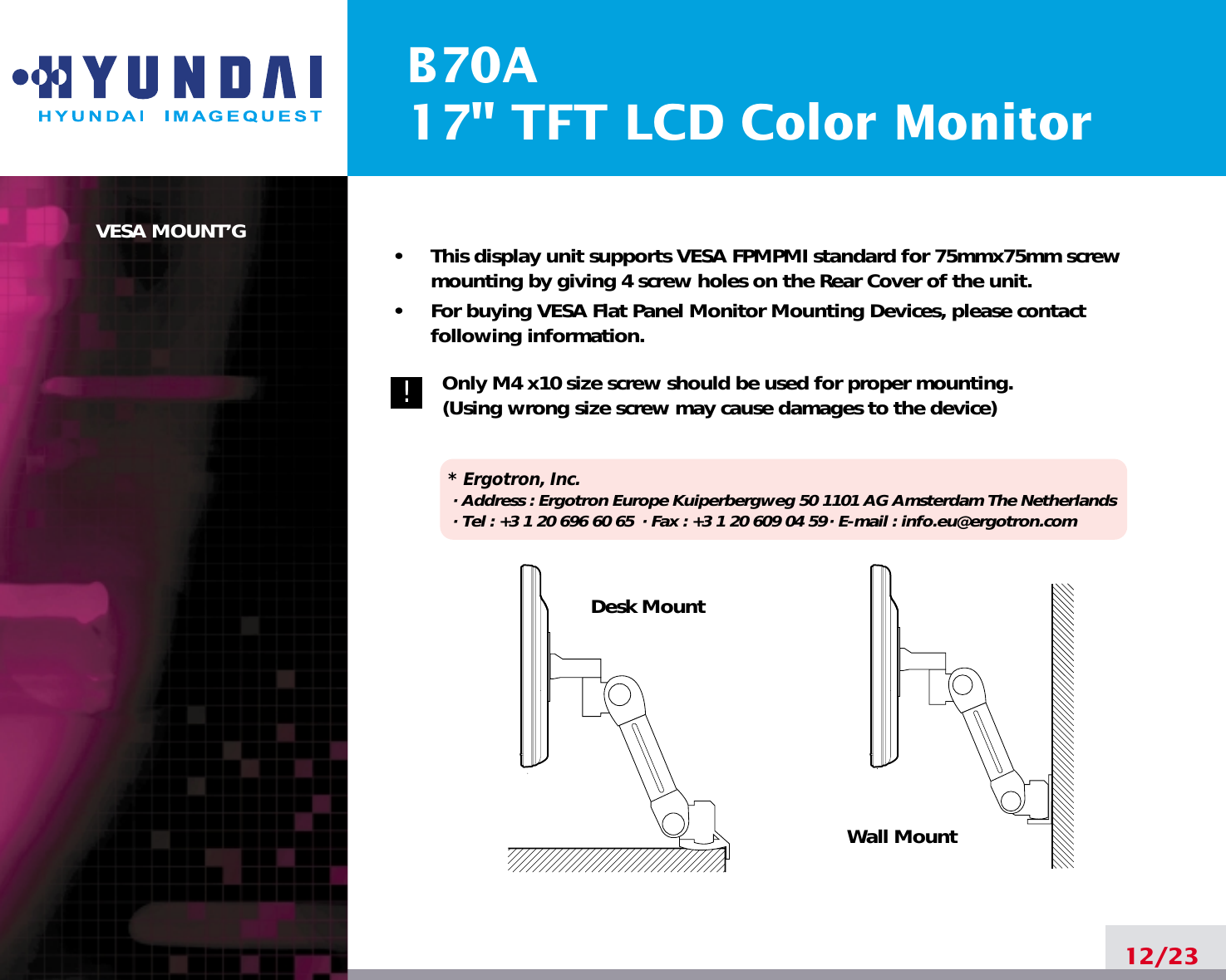 B70A17&quot; TFT LCD Color MonitorVESA MOUNT’G•     This display unit supports VESA FPMPMI standard for 75mmx75mm screwmounting by giving 4 screw holes on the Rear Cover of the unit.•     For buying VESA Flat Panel Monitor Mounting Devices, please contactfollowing information.Only M4 x10 size screw should be used for proper mounting.(Using wrong size screw may cause damages to the device)* Ergotron, Inc.· Address : Ergotron Europe Kuiperbergweg 50 1101 AG Amsterdam The Netherlands· Tel : +3 1 20 696 60 65 · Fax : +3 1 20 609 04 59· E-mail : info.eu@ergotron.com12/23Desk MountWall Mount!