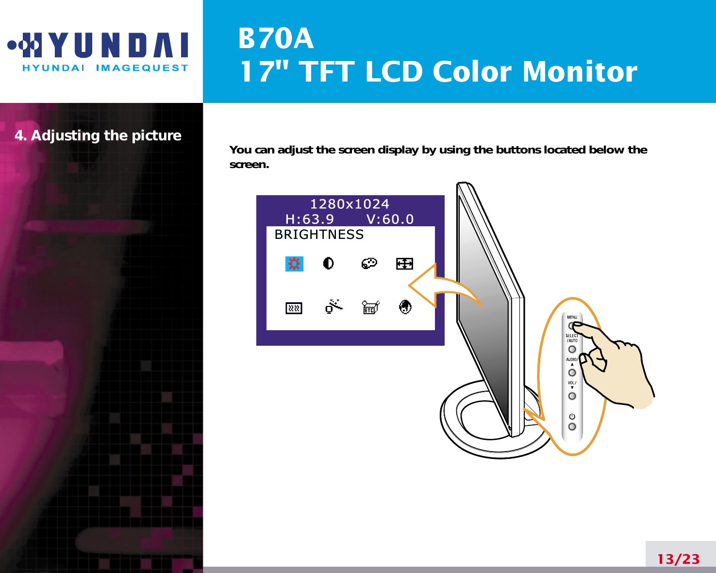 B70A17&quot; TFT LCD Color Monitor4. Adjusting the picture13/23You can adjust the screen display by using the buttons located below thescreen.1280x1024H:63.9      V:60.0BRIGHTNESSBRIGHTNESS