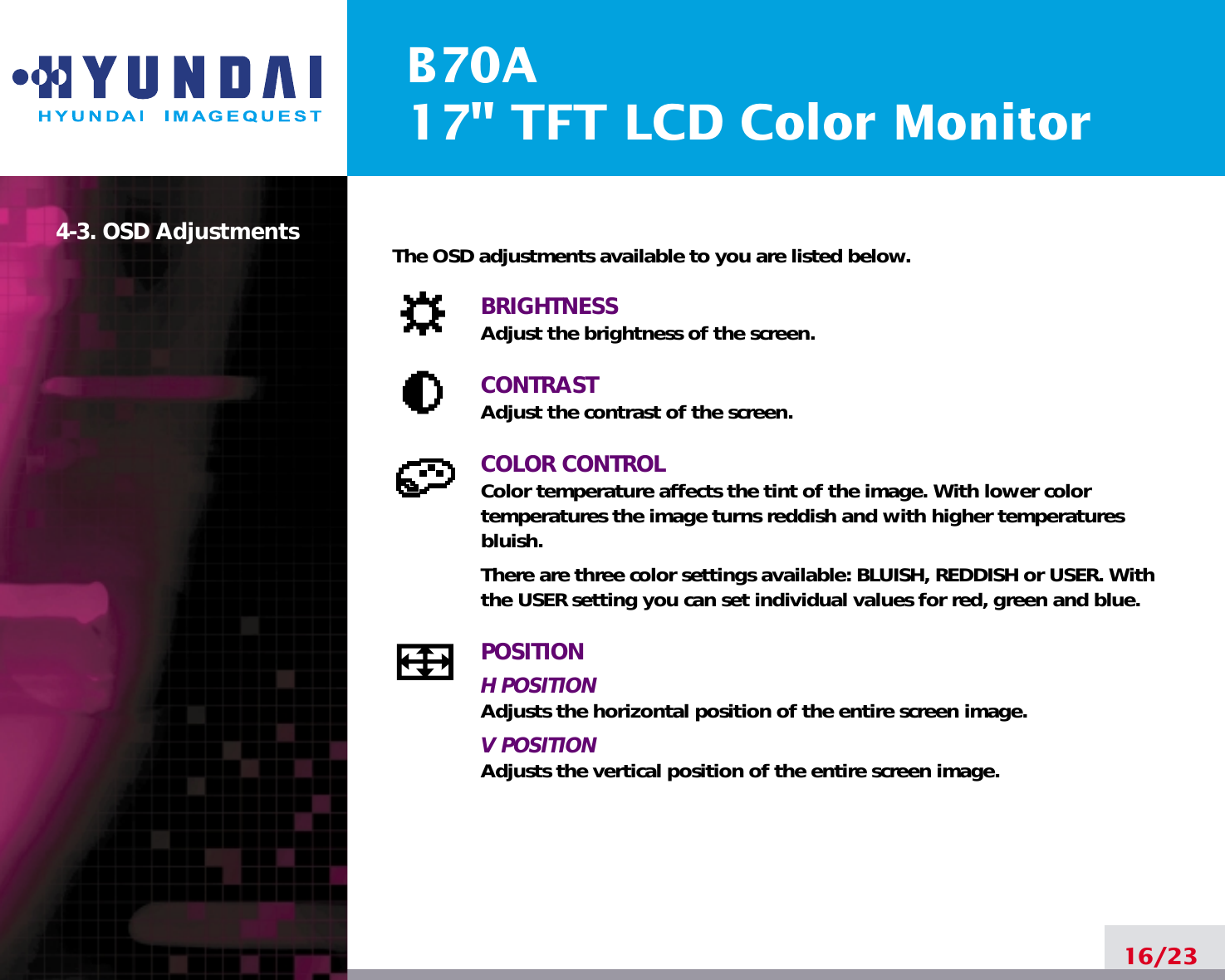 B70A17&quot; TFT LCD Color Monitor16/234-3. OSD Adjustments The OSD adjustments available to you are listed below.BRIGHTNESSAdjust the brightness of the screen.CONTRASTAdjust the contrast of the screen.COLOR CONTROLColor temperature affects the tint of the image. With lower color temperatures the image turns reddish and with higher temperatures bluish.There are three color settings available: BLUISH, REDDISH or USER. Withthe USER setting you can set individual values for red, green and blue.POSITIONH POSITIONAdjusts the horizontal position of the entire screen image.V POSITIONAdjusts the vertical position of the entire screen image.