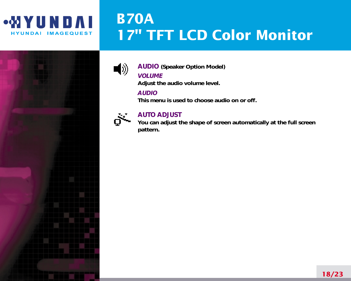 B70A17&quot; TFT LCD Color MonitorAUDIO (Speaker Option Model)VOLUMEAdjust the audio volume level.AUDIOThis menu is used to choose audio on or off.AUTO ADJUSTYou can adjust the shape of screen automatically at the full screenpattern.18/23