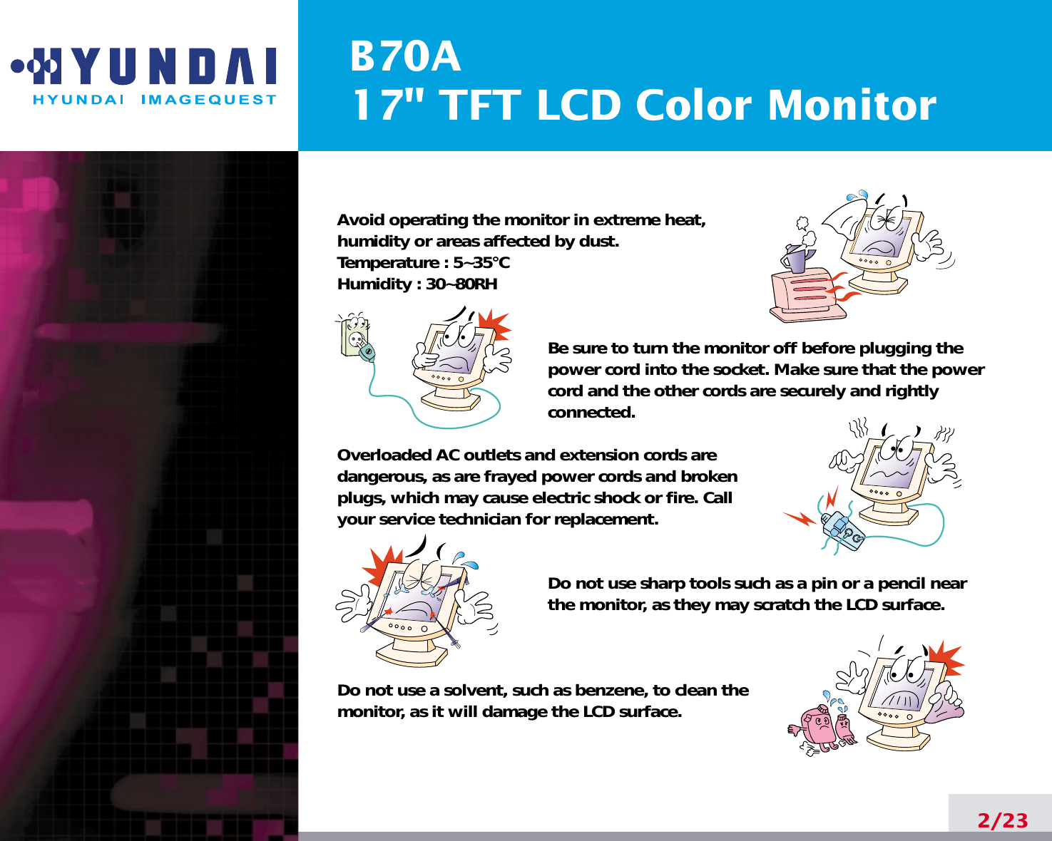 B70A17&quot; TFT LCD Color Monitor2/23Avoid operating the monitor in extreme heat, humidity or areas affected by dust. Temperature : 5~35°CHumidity : 30~80RH Be sure to turn the monitor off before plugging thepower cord into the socket. Make sure that the powercord and the other cords are securely and rightlyconnected.Overloaded AC outlets and extension cords are dangerous, as are frayed power cords and broken plugs, which may cause electric shock or fire. Call your service technician for replacement.Do not use sharp tools such as a pin or a pencil near the monitor, as they may scratch the LCD surface.Do not use a solvent, such as benzene, to clean the monitor, as it will damage the LCD surface.
