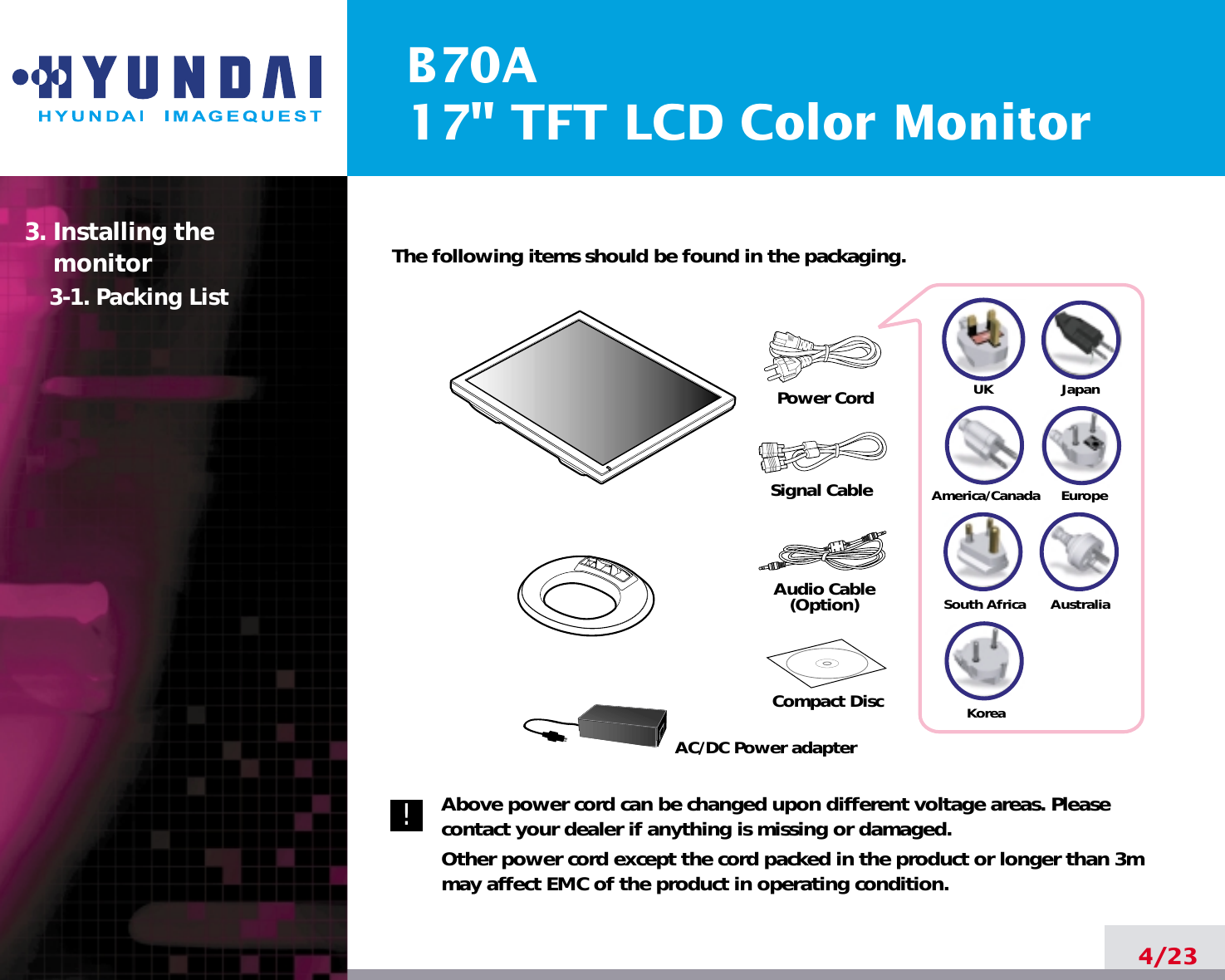 B70A17&quot; TFT LCD Color Monitor4/23The following items should be found in the packaging.Above power cord can be changed upon different voltage areas. Pleasecontact your dealer if anything is missing or damaged.Other power cord except the cord packed in the product or longer than 3mmay affect EMC of the product in operating condition.3. Installing the monitor3-1. Packing List!UKAmerica/CanadaJapanAustraliaKoreaEuropeSouth AfricaPower CordSignal CableAudio Cable(Option)Compact DiscAC/DC Power adapter