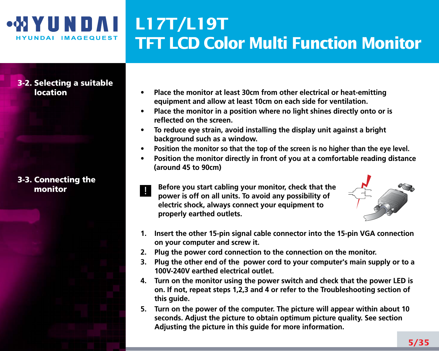 L17T/L19TTFT LCD Color Multi Function Monitor5/353-2. Selecting a suitablelocation3-3. Connecting the monitor•     Place the monitor at least 30cm from other electrical or heat-emittingequipment and allow at least 10cm on each side for ventilation.•     Place the monitor in a position where no light shines directly onto or isreflected on the screen.•     To reduce eye strain, avoid installing the display unit against a brightbackground such as a window.•     Position the monitor so that the top of the screen is no higher than the eye level.•     Position the monitor directly in front of you at a comfortable reading distance(around 45 to 90cm) Before you start cabling your monitor, check that thepower is off on all units. To avoid any possibility ofelectric shock, always connect your equipment toproperly earthed outlets.1.    Insert the other 15-pin signal cable connector into the 15-pin VGA connectionon your computer and screw it.2.    Plug the power cord connection to the connection on the monitor.3.    Plug the other end of the  power cord to your computer&apos;s main supply or to a100V-240V earthed electrical outlet.4.    Turn on the monitor using the power switch and check that the power LED ison. If not, repeat steps 1,2,3 and 4 or refer to the Troubleshooting section ofthis guide.5.    Turn on the power of the computer. The picture will appear within about 10seconds. Adjust the picture to obtain optimum picture quality. See sectionAdjusting the picture in this guide for more information.!!