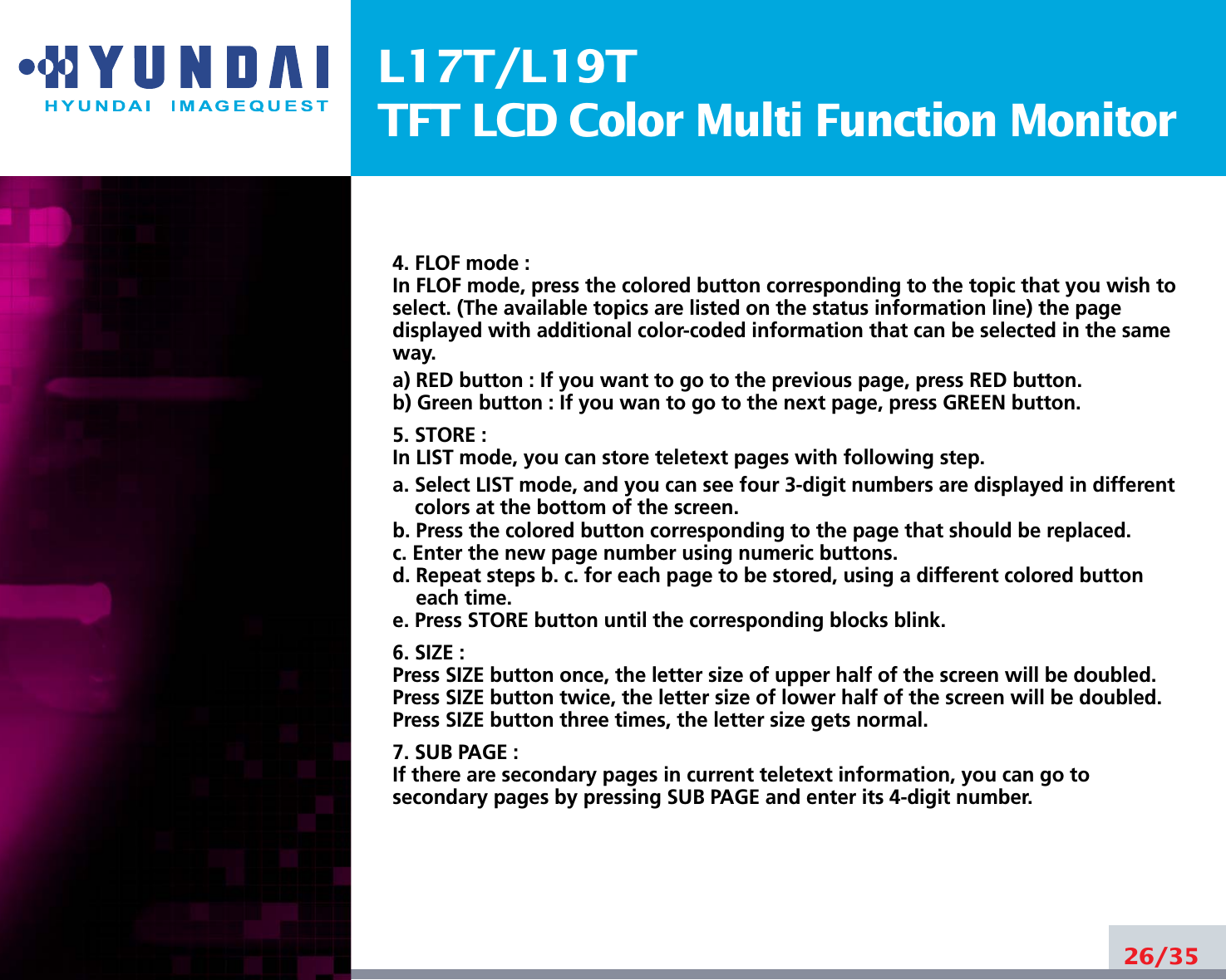 L17T/L19TTFT LCD Color Multi Function Monitor4. FLOF mode :In FLOF mode, press the colored button corresponding to the topic that you wish toselect. (The available topics are listed on the status information line) the pagedisplayed with additional color-coded information that can be selected in the sameway. a) RED button : If you want to go to the previous page, press RED button. b) Green button : If you wan to go to the next page, press GREEN button. 5. STORE :In LIST mode, you can store teletext pages with following step. a. Select LIST mode, and you can see four 3-digit numbers are displayed in differentcolors at the bottom of the screen. b. Press the colored button corresponding to the page that should be replaced. c. Enter the new page number using numeric buttons. d. Repeat steps b. c. for each page to be stored, using a different colored buttoneach time. e. Press STORE button until the corresponding blocks blink. 6. SIZE :Press SIZE button once, the letter size of upper half of the screen will be doubled. Press SIZE button twice, the letter size of lower half of the screen will be doubled. Press SIZE button three times, the letter size gets normal. 7. SUB PAGE :If there are secondary pages in current teletext information, you can go tosecondary pages by pressing SUB PAGE and enter its 4-digit number. 26/35