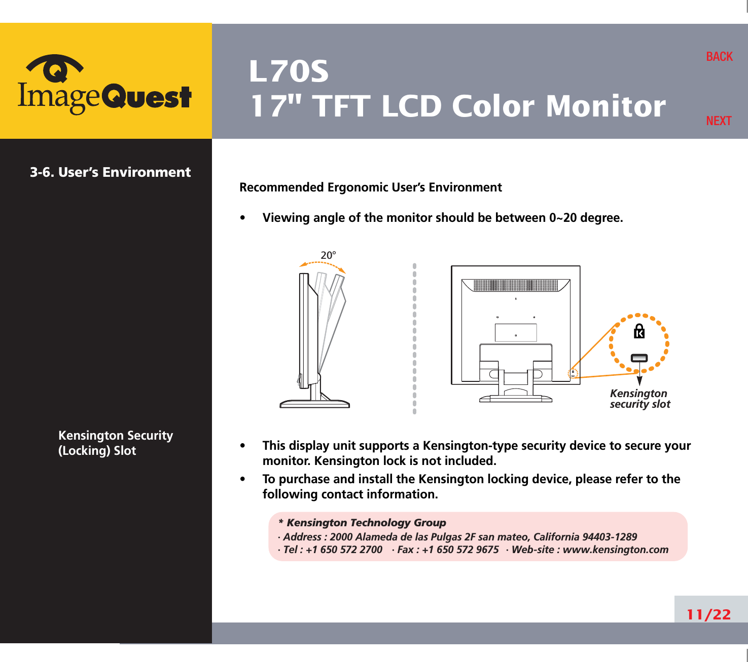 L70S17&quot; TFT LCD Color Monitor3-6. User’s EnvironmentKensington Security(Locking) SlotRecommended Ergonomic User’s Environment•     Viewing angle of the monitor should be between 0~20 degree.•     This display unit supports a Kensington-type security device to secure yourmonitor. Kensington lock is not included.•     To purchase and install the Kensington locking device, please refer to thefollowing contact information.* Kensington Technology Group· Address : 2000 Alameda de las Pulgas 2F san mateo, California 94403-1289· Tel : +1 650 572 2700 · Fax : +1 650 572 9675 · Web-site : www.kensington.com11/22BACKNEXT20oKensington security slot