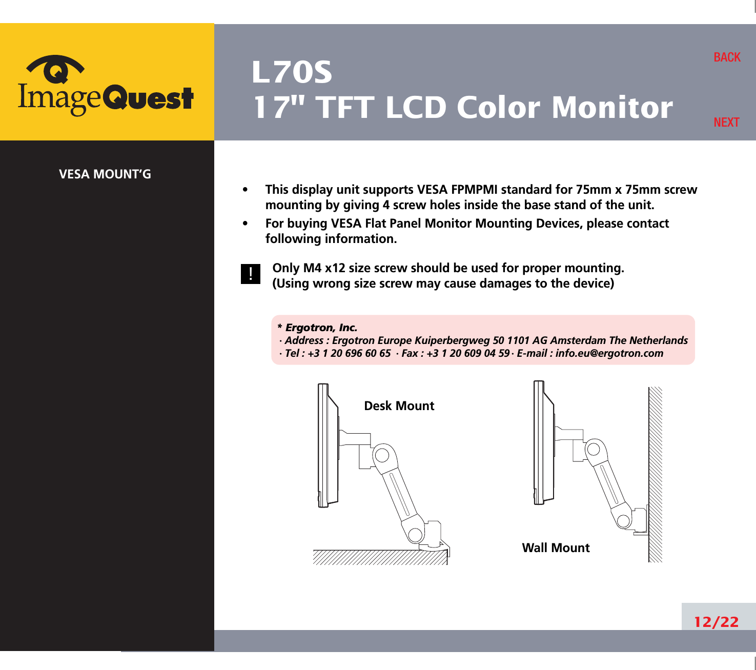 L70S17&quot; TFT LCD Color MonitorVESA MOUNT’G•     This display unit supports VESA FPMPMI standard for 75mm x 75mm screwmounting by giving 4 screw holes inside the base stand of the unit.•     For buying VESA Flat Panel Monitor Mounting Devices, please contactfollowing information.Only M4 x12 size screw should be used for proper mounting.(Using wrong size screw may cause damages to the device)* Ergotron, Inc.· Address : Ergotron Europe Kuiperbergweg 50 1101 AG Amsterdam The Netherlands· Tel : +3 1 20 696 60 65 · Fax : +3 1 20 609 04 59 · E-mail : info.eu@ergotron.com12/22BACKNEXTDesk MountWall Mount!