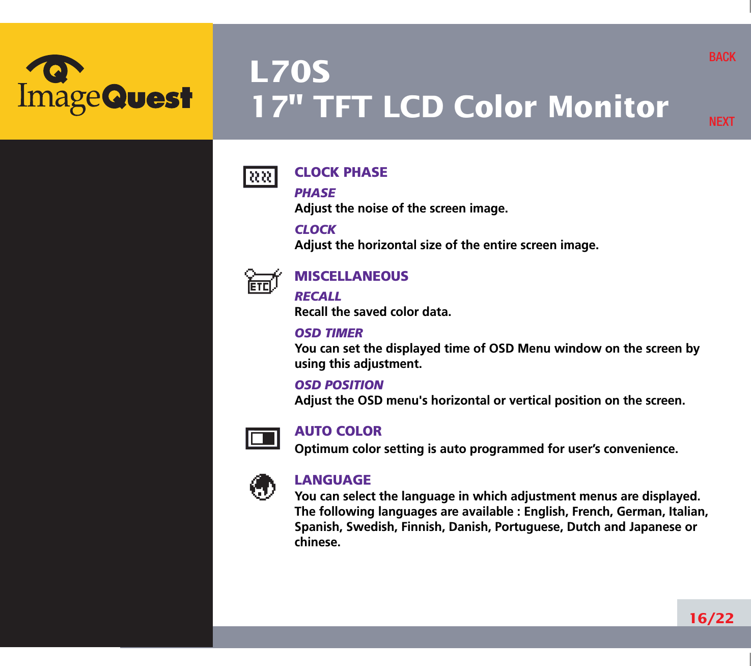 L70S17&quot; TFT LCD Color Monitor16/22BACKNEXTCLOCK PHASEPHASEAdjust the noise of the screen image.CLOCKAdjust the horizontal size of the entire screen image.MISCELLANEOUSRECALL Recall the saved color data.OSD TIMERYou can set the displayed time of OSD Menu window on the screen byusing this adjustment.OSD POSITIONAdjust the OSD menu&apos;s horizontal or vertical position on the screen.AUTO COLOROptimum color setting is auto programmed for user’s convenience.LANGUAGEYou can select the language in which adjustment menus are displayed. The following languages are available : English, French, German, Italian,Spanish, Swedish, Finnish, Danish, Portuguese, Dutch and Japanese orchinese.