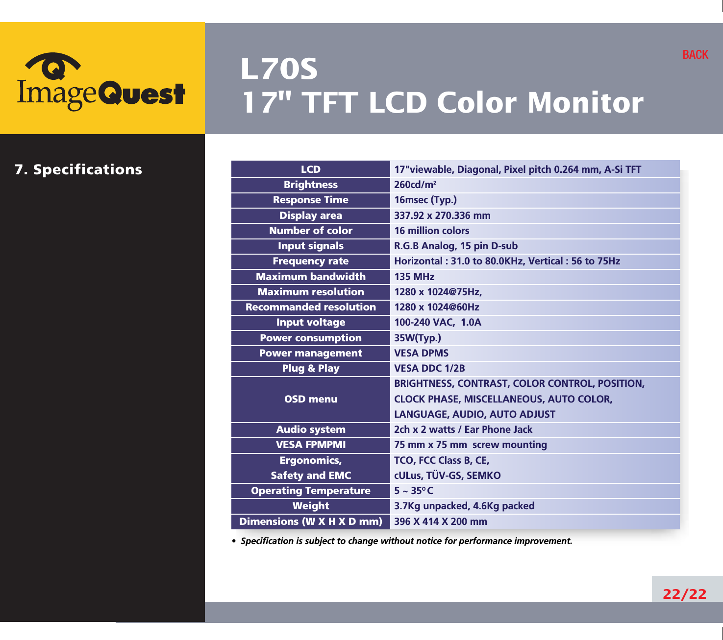 L70S17&quot; TFT LCD Color Monitor22/22BACK17&quot;viewable, Diagonal, Pixel pitch 0.264 mm, A-Si TFT260cd/m216msec (Typ.)337.92 x 270.336 mm16 million colorsR.G.B Analog, 15 pin D-subHorizontal : 31.0 to 80.0KHz, Vertical : 56 to 75Hz135 MHz1280 x 1024@75Hz, 1280 x 1024@60Hz100-240 VAC,  1.0A35W(Typ.)VESA DPMSVESA DDC 1/2BBRIGHTNESS, CONTRAST, COLOR CONTROL, POSITION, CLOCK PHASE, MISCELLANEOUS, AUTO COLOR, LANGUAGE, AUDIO, AUTO ADJUST2ch x 2 watts / Ear Phone Jack75 mm x 75 mm  screw mountingTCO, FCC Class B, CE,cULus, TÜV-GS, SEMKO5 ~ 35O C3.7Kg unpacked, 4.6Kg packed396 X 414 X 200 mmLCDBrightnessResponse TimeDisplay areaNumber of colorInput signalsFrequency rateMaximum bandwidthMaximum resolutionRecommanded resolutionInput voltagePower consumptionPower managementPlug &amp; PlayOSD menuAudio systemVESA FPMPMIErgonomics,Safety and EMCOperating TemperatureWeightDimensions (W X H X D mm)•  Specification is subject to change without notice for performance improvement.7. Specifications