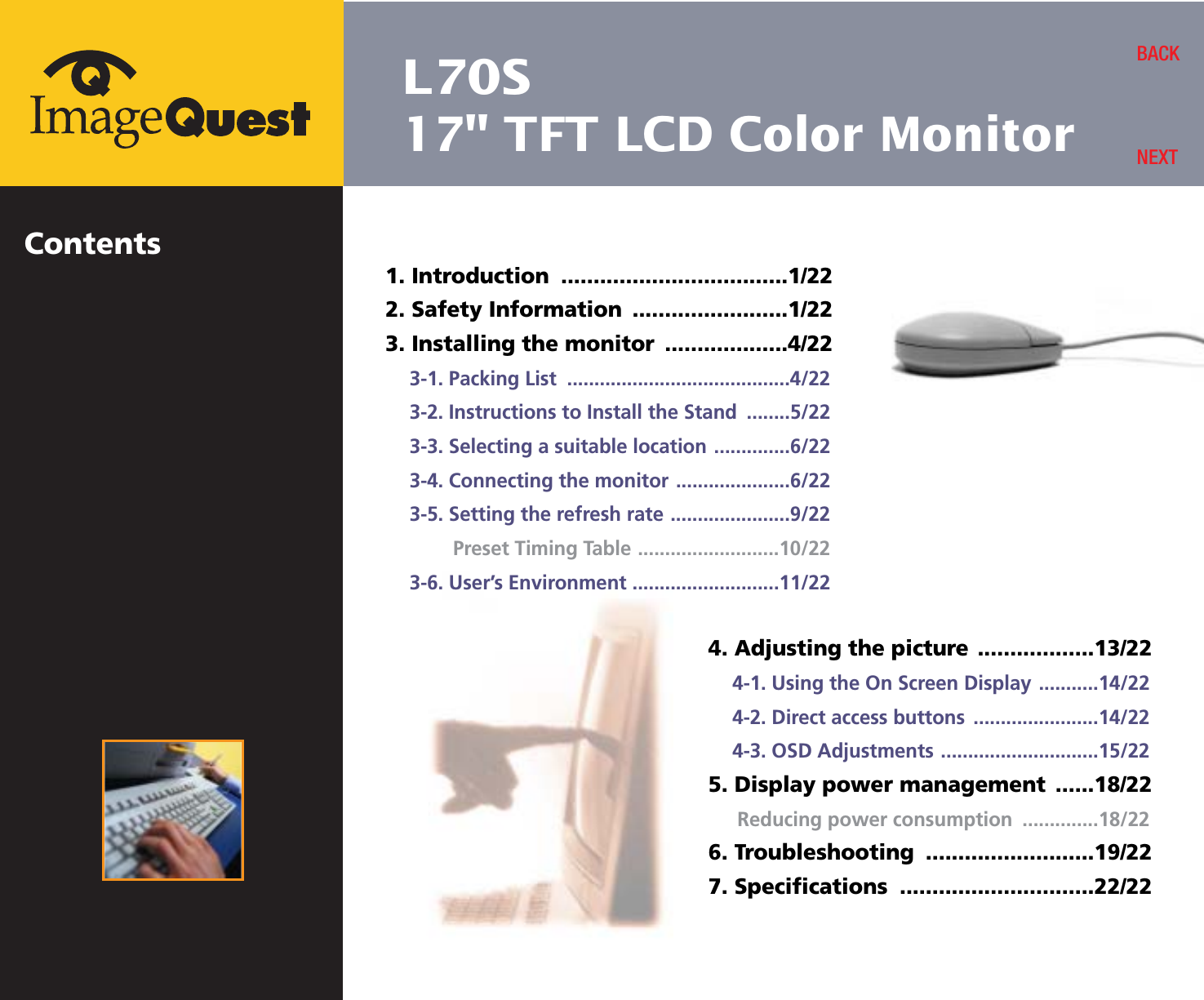 L70S17&quot; TFT LCD Color MonitorContents1. Introduction  ...................................1/222. Safety Information  ........................1/223. Installing the monitor  ...................4/223-1. Packing List  .........................................4/223-2. Instructions to Install the Stand  ........5/223-3. Selecting a suitable location ..............6/223-4. Connecting the monitor .....................6/223-5. Setting the refresh rate ......................9/22Preset Timing Table ..........................10/223-6. User’s Environment ...........................11/22BACKNEXT4. Adjusting the picture ..................13/224-1. Using the On Screen Display ...........14/224-2. Direct access buttons .......................14/224-3. OSD Adjustments .............................15/225. Display power management  ......18/22Reducing power consumption  ..............18/226. Troubleshooting  ..........................19/227. Specifications  ..............................22/22