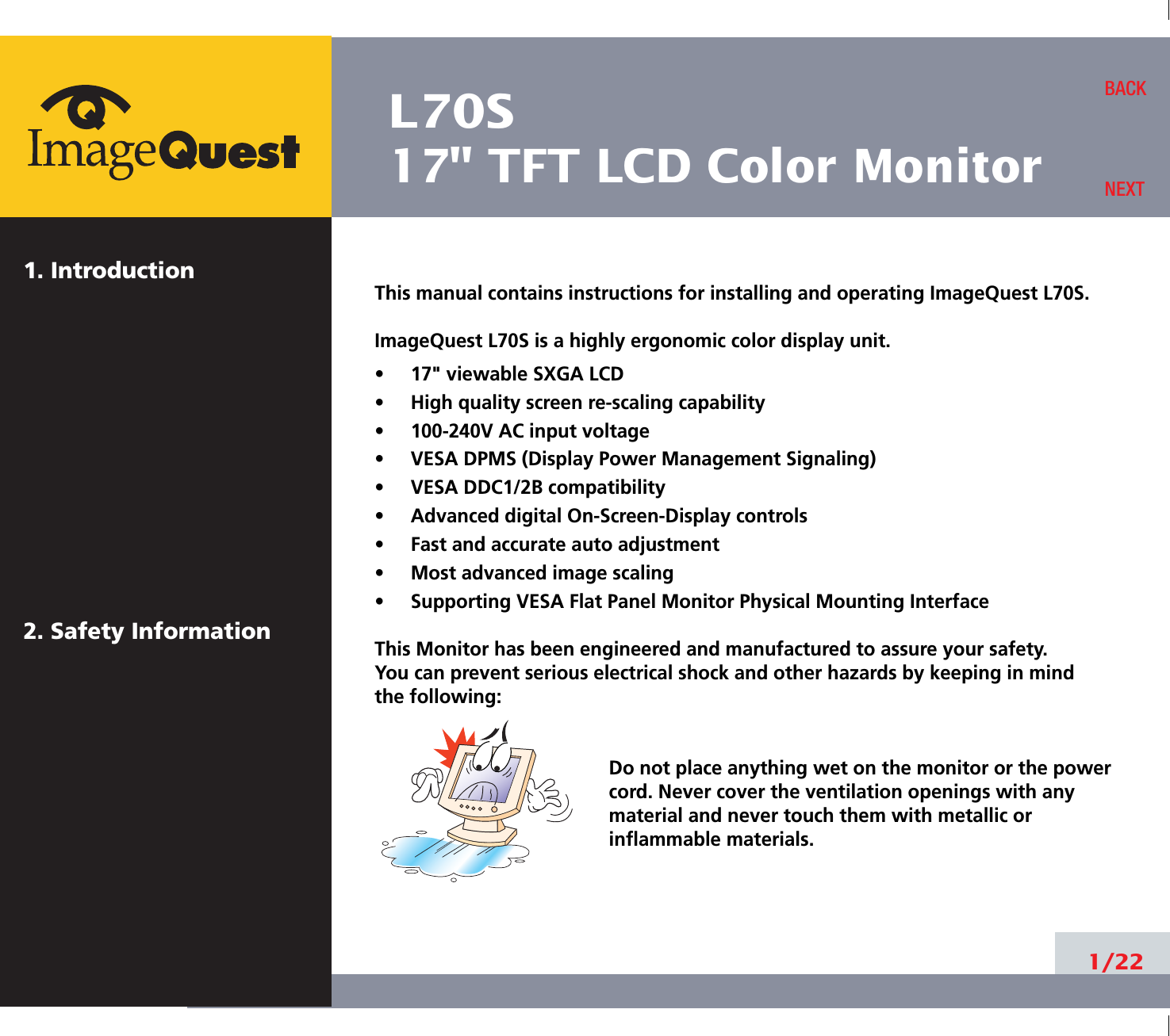 L70S17&quot; TFT LCD Color Monitor1. Introduction2. Safety Information1/22BACKNEXTThis manual contains instructions for installing and operating ImageQuest L70S.ImageQuest L70S is a highly ergonomic color display unit.•     17&quot; viewable SXGA LCD•     High quality screen re-scaling capability•     100-240V AC input voltage•     VESA DPMS (Display Power Management Signaling)•     VESA DDC1/2B compatibility•     Advanced digital On-Screen-Display controls•     Fast and accurate auto adjustment  •     Most advanced image scaling•     Supporting VESA Flat Panel Monitor Physical Mounting InterfaceThis Monitor has been engineered and manufactured to assure your safety. You can prevent serious electrical shock and other hazards by keeping in mind the following:Do not place anything wet on the monitor or the powercord. Never cover the ventilation openings with anymaterial and never touch them with metallic or inflammable materials.