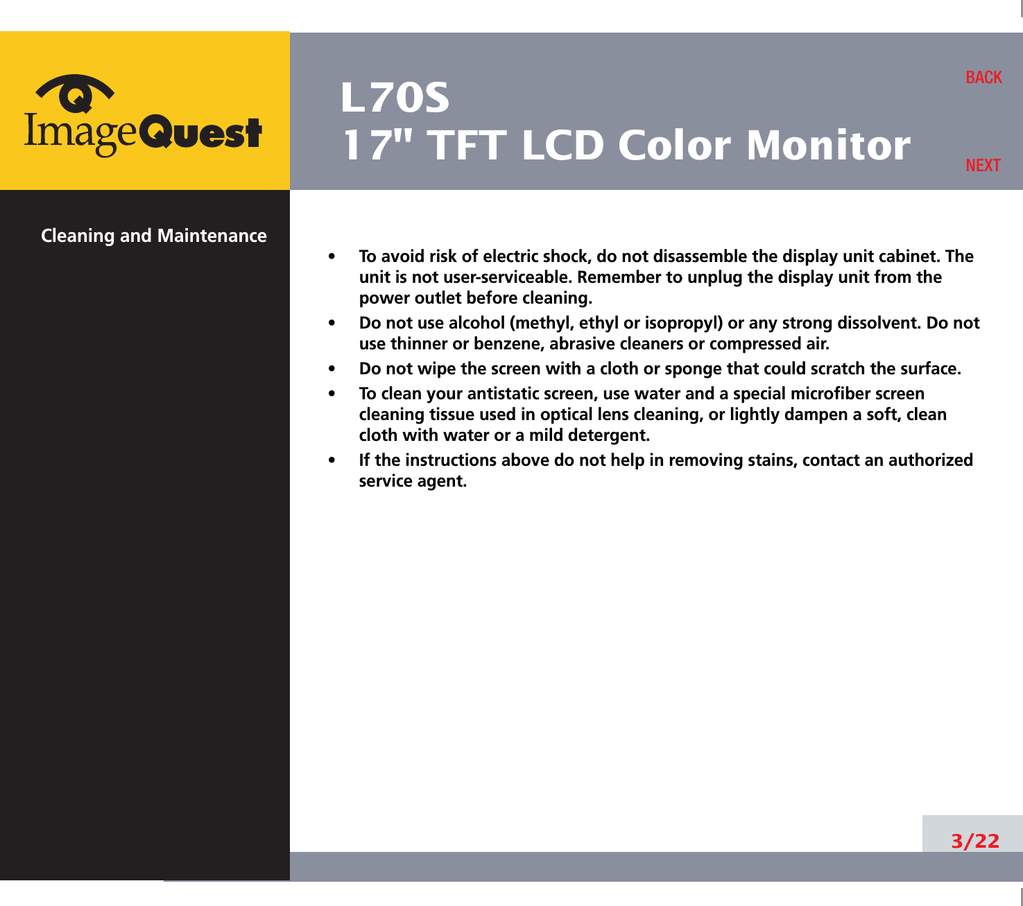 L70S17&quot; TFT LCD Color MonitorCleaning and Maintenance•     To avoid risk of electric shock, do not disassemble the display unit cabinet. Theunit is not user-serviceable. Remember to unplug the display unit from thepower outlet before cleaning.•     Do not use alcohol (methyl, ethyl or isopropyl) or any strong dissolvent. Do notuse thinner or benzene, abrasive cleaners or compressed air.•     Do not wipe the screen with a cloth or sponge that could scratch the surface.•     To clean your antistatic screen, use water and a special microfiber screencleaning tissue used in optical lens cleaning, or lightly dampen a soft, cleancloth with water or a mild detergent.•     If the instructions above do not help in removing stains, contact an authorizedservice agent. 3/22BACKNEXT