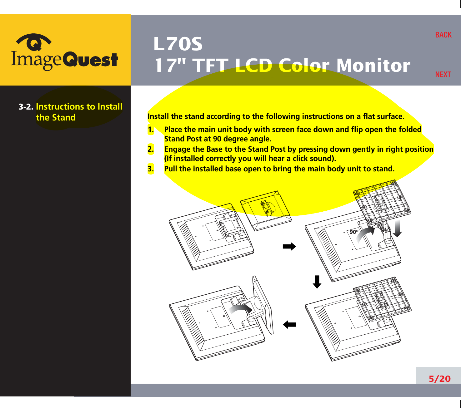 L70S17&quot; TFT LCD Color Monitor3-2. Instructions to Installthe Stand Install the stand according to the following instructions on a flat surface.1.     Place the main unit body with screen face down and flip open the foldedStand Post at 90 degree angle.2.     Engage the Base to the Stand Post by pressing down gently in right position(If installed correctly you will hear a click sound).3.     Pull the installed base open to bring the main body unit to stand.5/20BACKNEXT90O