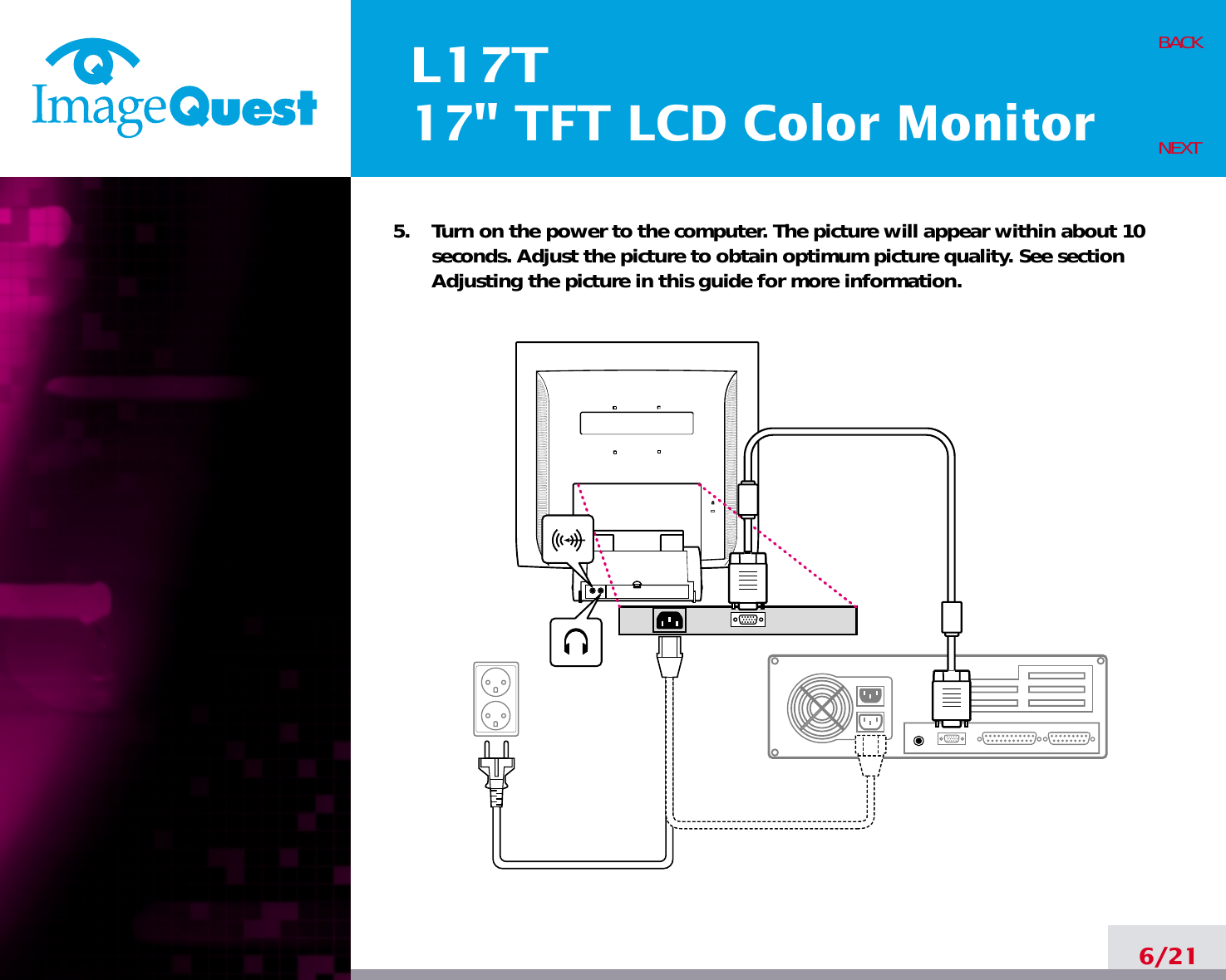 L17T17&quot; TFT LCD Color Monitor6/21BACKNEXT5.    Turn on the power to the computer. The picture will appear within about 10seconds. Adjust the picture to obtain optimum picture quality. See sectionAdjusting the picture in this guide for more information.