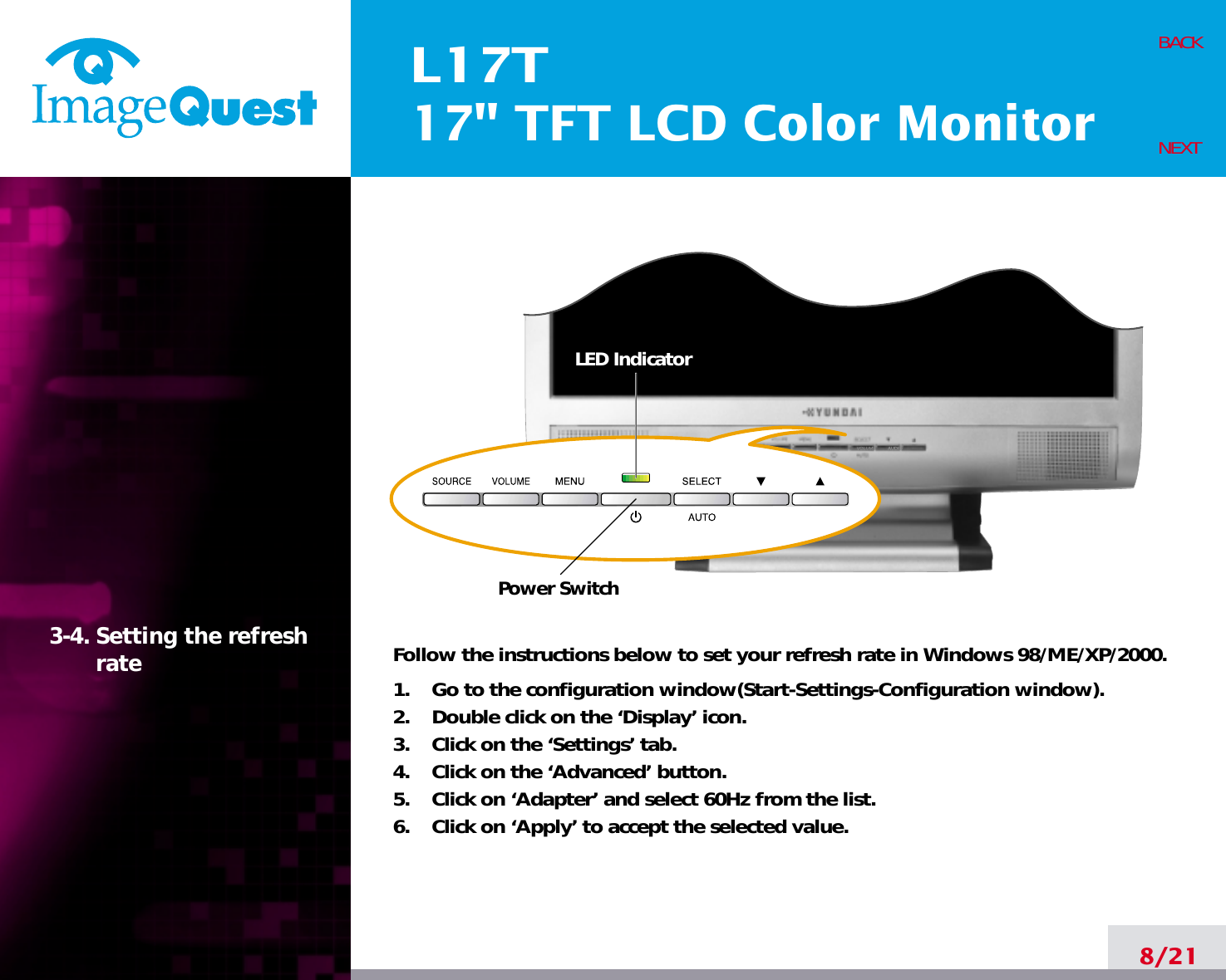 L17T17&quot; TFT LCD Color Monitor8/21BACKNEXT3-4. Setting the refreshrate Follow the instructions below to set your refresh rate in Windows 98/ME/XP/2000.1.    Go to the configuration window(Start-Settings-Configuration window).2.    Double click on the ‘Display’ icon.3.    Click on the ‘Settings’ tab.4.    Click on the ‘Advanced’ button.5.    Click on ‘Adapter’ and select 60Hz from the list.6.    Click on ‘Apply’ to accept the selected value.Power SwitchLED Indicator