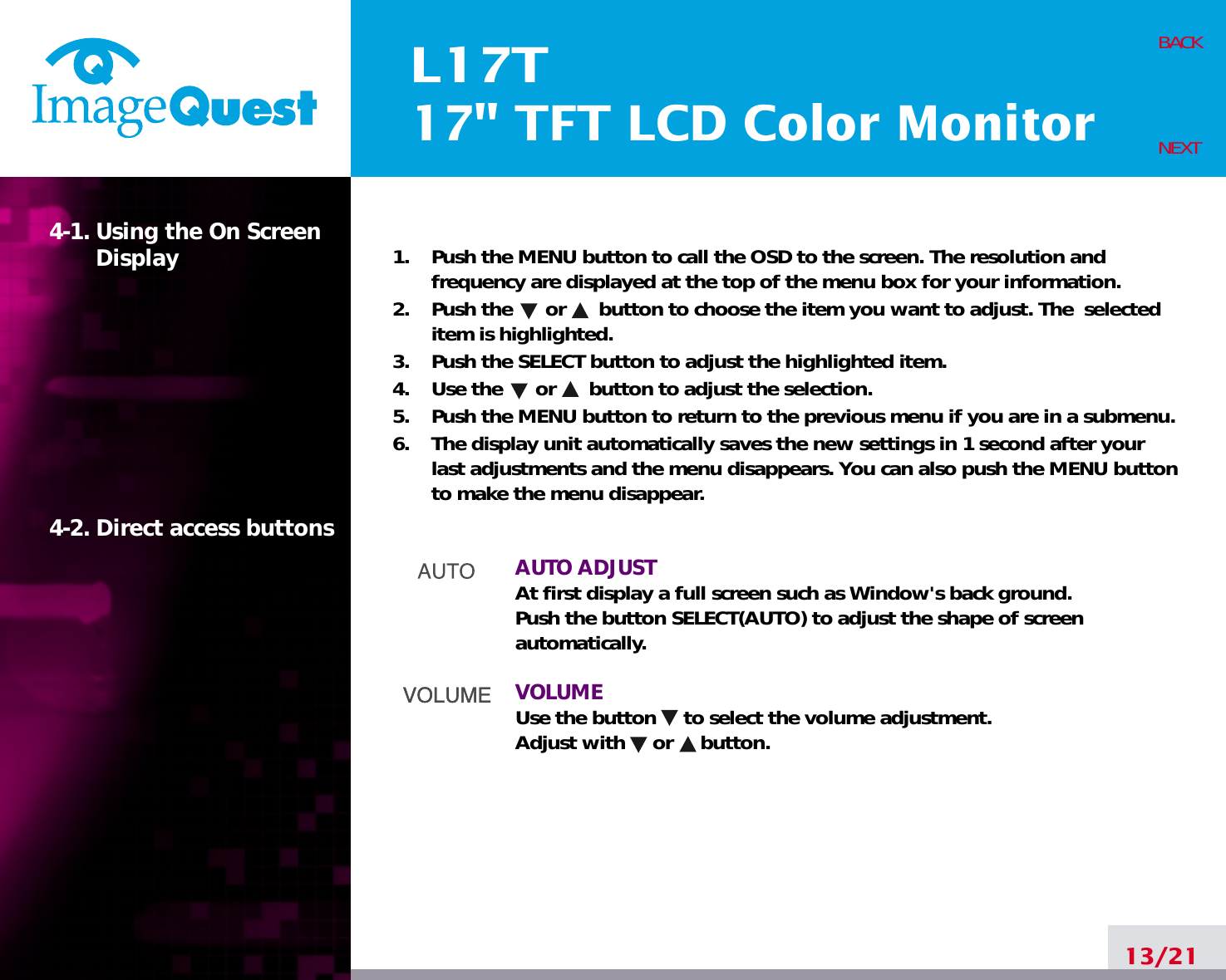 L17T17&quot; TFT LCD Color Monitor13/21BACKNEXT1.    Push the MENU button to call the OSD to the screen. The resolution andfrequency are displayed at the top of the menu box for your information.2.    Push the      or      button to choose the item you want to adjust. The  selecteditem is highlighted.3.    Push the SELECT button to adjust the highlighted item. 4.    Use the      or      button to adjust the selection.5.    Push the MENU button to return to the previous menu if you are in a submenu.6.    The display unit automatically saves the new settings in 1 second after yourlast adjustments and the menu disappears. You can also push the MENU buttonto make the menu disappear.AUTO ADJUSTAt first display a full screen such as Window&apos;s back ground.Push the button SELECT(AUTO) to adjust the shape of screenautomatically.VOLUMEUse the button     to select the volume adjustment.Adjust with     or     button.4-1. Using the On ScreenDisplay 4-2. Direct access buttons