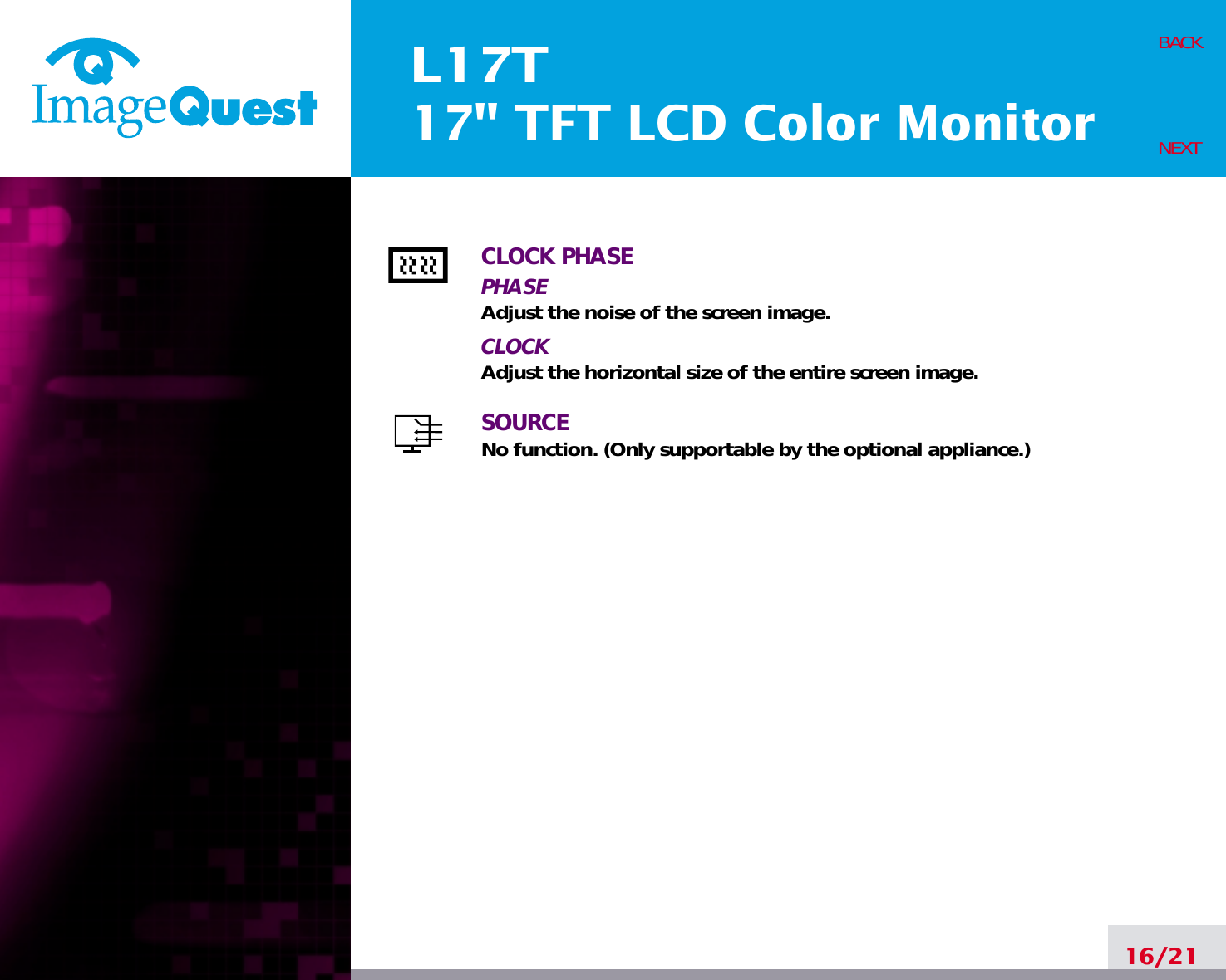 L17T17&quot; TFT LCD Color MonitorCLOCK PHASEPHASEAdjust the noise of the screen image.CLOCKAdjust the horizontal size of the entire screen image.SOURCENo function. (Only supportable by the optional appliance.)16/21BACKNEXT