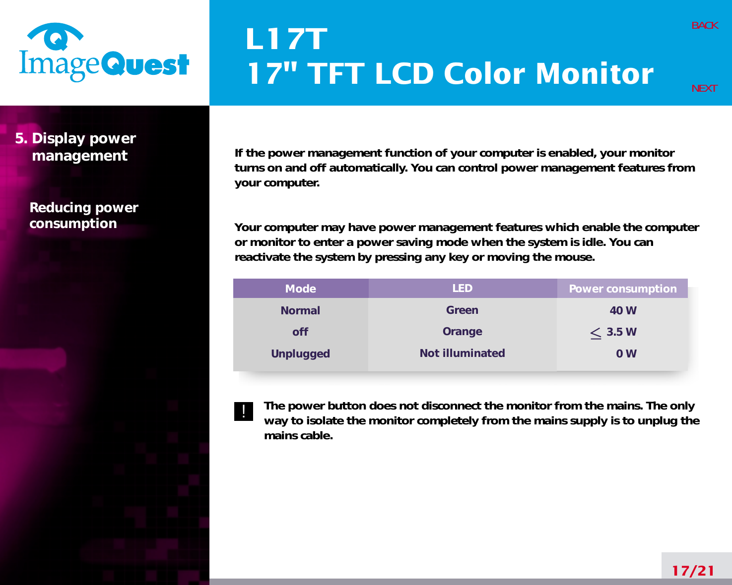 L17T17&quot; TFT LCD Color MonitorIf the power management function of your computer is enabled, your monitorturns on and off automatically. You can control power management features fromyour computer.Your computer may have power management features which enable the computeror monitor to enter a power saving mode when the system is idle. You canreactivate the system by pressing any key or moving the mouse.The power button does not disconnect the monitor from the mains. The onlyway to isolate the monitor completely from the mains supply is to unplug themains cable.17/21BACKNEXT5. Display power managementReducing powerconsumptionPower consumption40 W3.5 W0 WModeNormaloffUnpluggedLEDGreenOrangeNot illuminated!