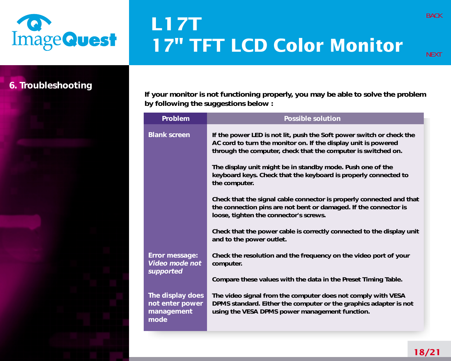 L17T17&quot; TFT LCD Color Monitor6. Troubleshooting18/21BACKNEXTProblemBlank screenError message:Video mode notsupportedThe display does not enter power managementmodePossible solutionIf the power LED is not lit, push the Soft power switch or check theAC cord to turn the monitor on. If the display unit is poweredthrough the computer, check that the computer is switched on.The display unit might be in standby mode. Push one of thekeyboard keys. Check that the keyboard is properly connected tothe computer.Check that the signal cable connector is properly connected and thatthe connection pins are not bent or damaged. If the connector isloose, tighten the connector&apos;s screws.Check that the power cable is correctly connected to the display unitand to the power outlet. Check the resolution and the frequency on the video port of yourcomputer.Compare these values with the data in the Preset Timing Table.The video signal from the computer does not comply with VESADPMS standard. Either the computer or the graphics adapter is notusing the VESA DPMS power management function.If your monitor is not functioning properly, you may be able to solve the problemby following the suggestions below :