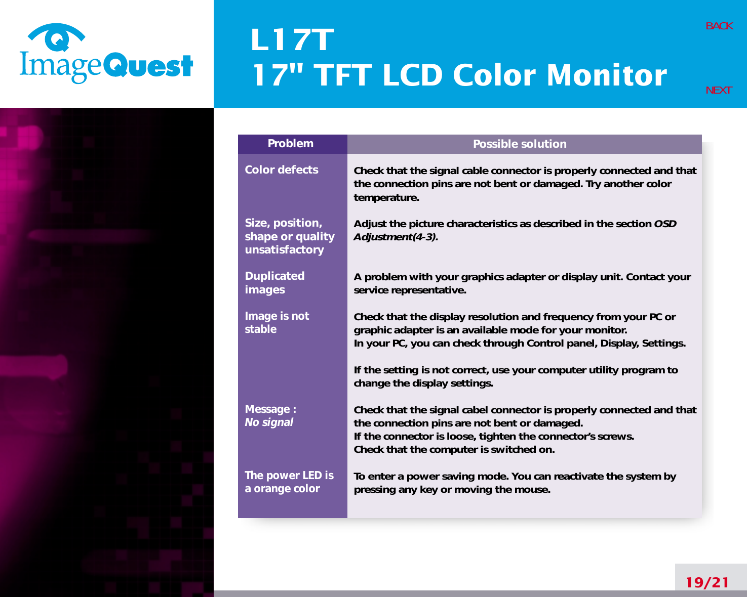 L17T17&quot; TFT LCD Color Monitor19/21BACKNEXTPossible solutionCheck that the signal cable connector is properly connected and thatthe connection pins are not bent or damaged. Try another colortemperature. Adjust the picture characteristics as described in the section OSDAdjustment(4-3).A problem with your graphics adapter or display unit. Contact yourservice representative.Check that the display resolution and frequency from your PC orgraphic adapter is an available mode for your monitor.In your PC, you can check through Control panel, Display, Settings.If the setting is not correct, use your computer utility program tochange the display settings.Check that the signal cabel connector is properly connected and thatthe connection pins are not bent or damaged.If the connector is loose, tighten the connector’s screws.Check that the computer is switched on.To enter a power saving mode. You can reactivate the system bypressing any key or moving the mouse.ProblemColor defectsSize, position,shape or qualityunsatisfactoryDuplicatedimagesImage is notstableMessage : No signalThe power LED isa orange color