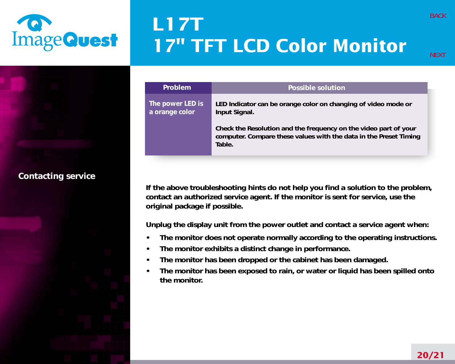 Possible solutionLED Indicator can be orange color on changing of video mode orInput Signal.Check the Resolution and the frequency on the video part of yourcomputer. Compare these values with the data in the Preset TimingTable.ProblemThe power LED isa orange colorL17T17&quot; TFT LCD Color Monitor20/21BACKNEXTContacting service If the above troubleshooting hints do not help you find a solution to the problem,contact an authorized service agent. If the monitor is sent for service, use theoriginal package if possible.Unplug the display unit from the power outlet and contact a service agent when:•     The monitor does not operate normally according to the operating instructions.•     The monitor exhibits a distinct change in performance.•     The monitor has been dropped or the cabinet has been damaged.•     The monitor has been exposed to rain, or water or liquid has been spilled ontothe monitor.