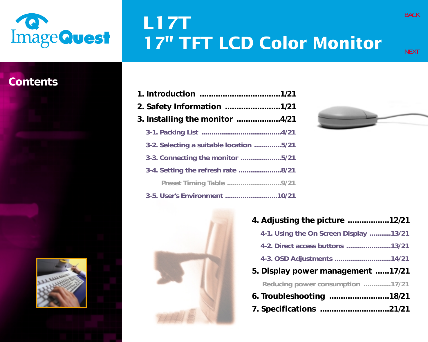 L17T17&quot; TFT LCD Color MonitorContents 1. Introduction  ...................................1/212. Safety Information ........................1/213. Installing the monitor ...................4/213-1. Packing List  .........................................4/213-2. Selecting a suitable location ..............5/213-3. Connecting the monitor .....................5/213-4. Setting the refresh rate ......................8/21Preset Timing Table ............................9/213-5. User’s Environment ...........................10/21BACKNEXT4. Adjusting the picture ..................12/214-1. Using the On Screen Display ...........13/214-2. Direct access buttons .......................13/214-3. OSD Adjustments .............................14/215. Display power management ......17/21Reducing power consumption  ..............17/216. Troubleshooting  ..........................18/217. Specifications  ..............................21/21