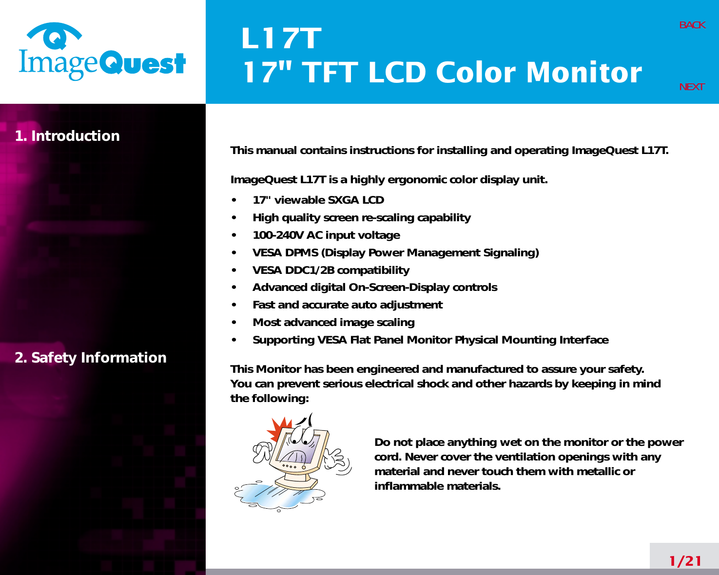L17T17&quot; TFT LCD Color Monitor1. Introduction2. Safety Information1/21BACKNEXTThis manual contains instructions for installing and operating ImageQuest L17T.ImageQuest L17T is a highly ergonomic color display unit.•     17&quot; viewable SXGA LCD•     High quality screen re-scaling capability•     100-240V AC input voltage•     VESA DPMS (Display Power Management Signaling)•     VESA DDC1/2B compatibility•     Advanced digital On-Screen-Display controls•     Fast and accurate auto adjustment  •     Most advanced image scaling•     Supporting VESA Flat Panel Monitor Physical Mounting InterfaceThis Monitor has been engineered and manufactured to assure your safety. You can prevent serious electrical shock and other hazards by keeping in mind the following:Do not place anything wet on the monitor or the powercord. Never cover the ventilation openings with anymaterial and never touch them with metallic or inflammable materials.