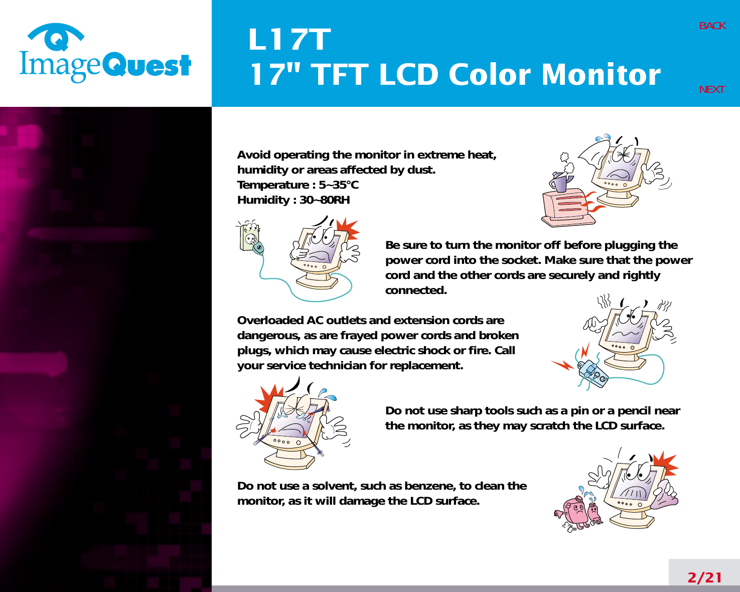 L17T17&quot; TFT LCD Color Monitor2/21BACKNEXTAvoid operating the monitor in extreme heat, humidity or areas affected by dust. Temperature : 5~35°CHumidity : 30~80RH Be sure to turn the monitor off before plugging thepower cord into the socket. Make sure that the powercord and the other cords are securely and rightlyconnected.Overloaded AC outlets and extension cords are dangerous, as are frayed power cords and broken plugs, which may cause electric shock or fire. Call your service technician for replacement.Do not use sharp tools such as a pin or a pencil near the monitor, as they may scratch the LCD surface.Do not use a solvent, such as benzene, to clean the monitor, as it will damage the LCD surface.