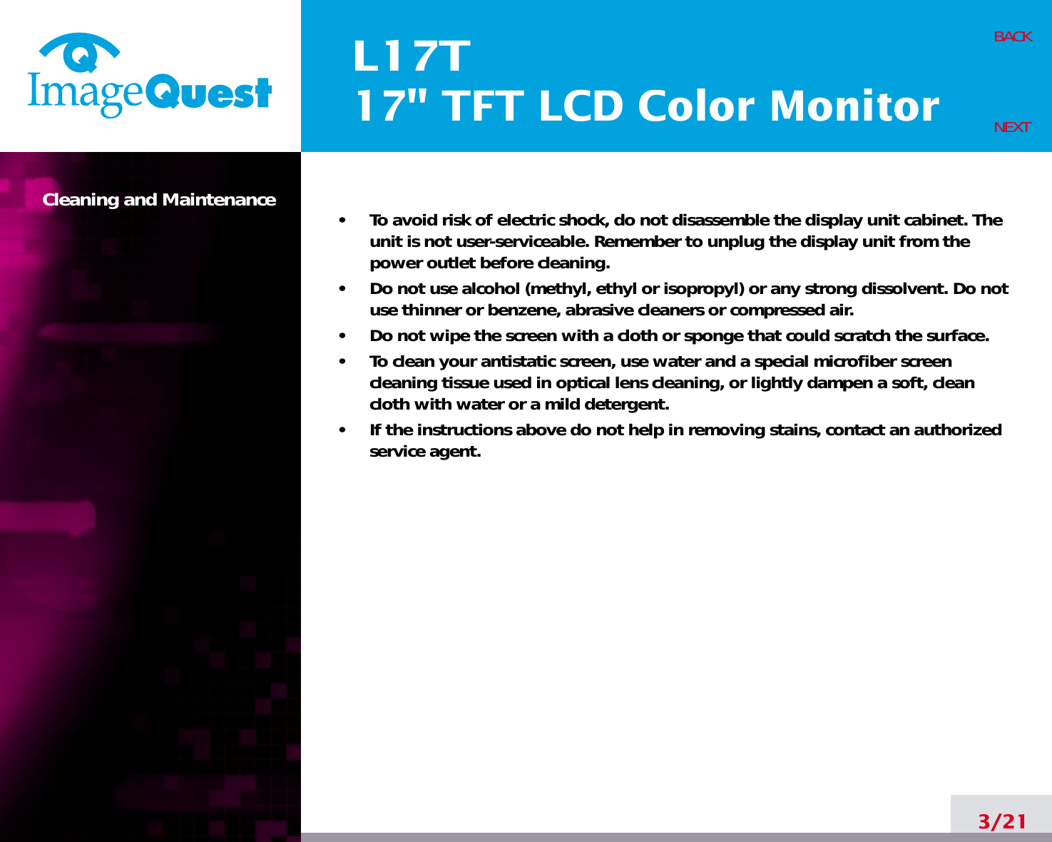 L17T17&quot; TFT LCD Color MonitorCleaning and Maintenance •     To avoid risk of electric shock, do not disassemble the display unit cabinet. Theunit is not user-serviceable. Remember to unplug the display unit from thepower outlet before cleaning.•     Do not use alcohol (methyl, ethyl or isopropyl) or any strong dissolvent. Do notuse thinner or benzene, abrasive cleaners or compressed air.•     Do not wipe the screen with a cloth or sponge that could scratch the surface.•     To clean your antistatic screen, use water and a special microfiber screencleaning tissue used in optical lens cleaning, or lightly dampen a soft, cleancloth with water or a mild detergent.•     If the instructions above do not help in removing stains, contact an authorizedservice agent. 3/21BACKNEXT