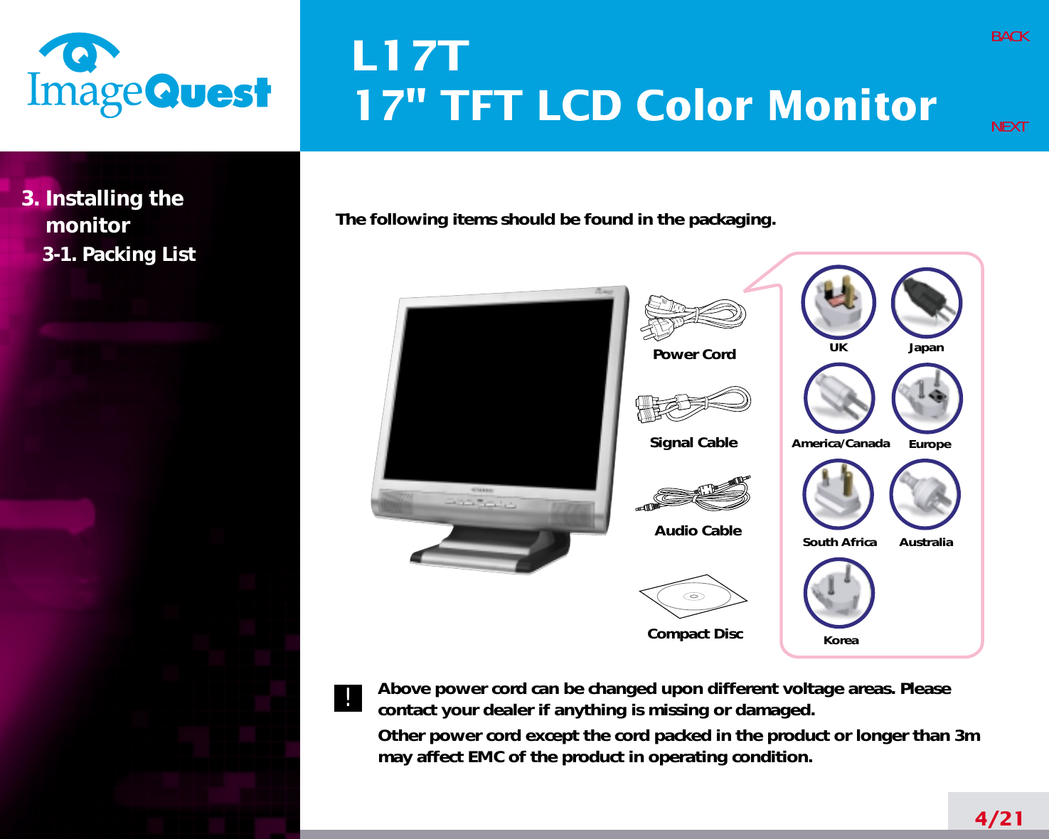 L17T17&quot; TFT LCD Color Monitor4/21BACKNEXTThe following items should be found in the packaging.Above power cord can be changed upon different voltage areas. Pleasecontact your dealer if anything is missing or damaged.Other power cord except the cord packed in the product or longer than 3mmay affect EMC of the product in operating condition.3. Installing the monitor3-1. Packing List!UKAmerica/CanadaJapanAustraliaKoreaEuropeSouth AfricaPower CordSignal CableAudio Cable Compact Disc