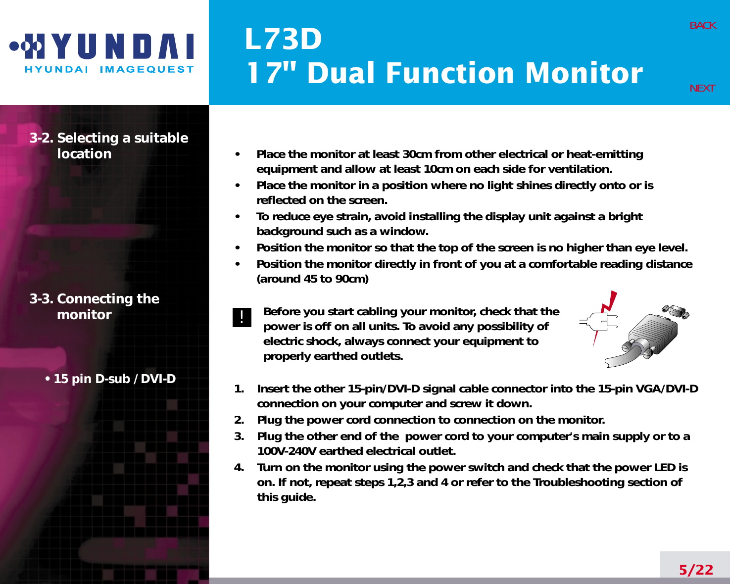 L73D17&quot; Dual Function Monitor5/22BACKNEXT3-2. Selecting a suitablelocation3-3. Connecting the monitor• 15 pin D-sub / DVI-D•     Place the monitor at least 30cm from other electrical or heat-emittingequipment and allow at least 10cm on each side for ventilation.•     Place the monitor in a position where no light shines directly onto or isreflected on the screen.•     To reduce eye strain, avoid installing the display unit against a brightbackground such as a window.•     Position the monitor so that the top of the screen is no higher than eye level.•     Position the monitor directly in front of you at a comfortable reading distance(around 45 to 90cm) Before you start cabling your monitor, check that thepower is off on all units. To avoid any possibility ofelectric shock, always connect your equipment toproperly earthed outlets.1.    Insert the other 15-pin/DVI-D signal cable connector into the 15-pin VGA/DVI-Dconnection on your computer and screw it down. 2.    Plug the power cord connection to connection on the monitor.3.    Plug the other end of the  power cord to your computer&apos;s main supply or to a100V-240V earthed electrical outlet.4.    Turn on the monitor using the power switch and check that the power LED ison. If not, repeat steps 1,2,3 and 4 or refer to the Troubleshooting section ofthis guide.!!