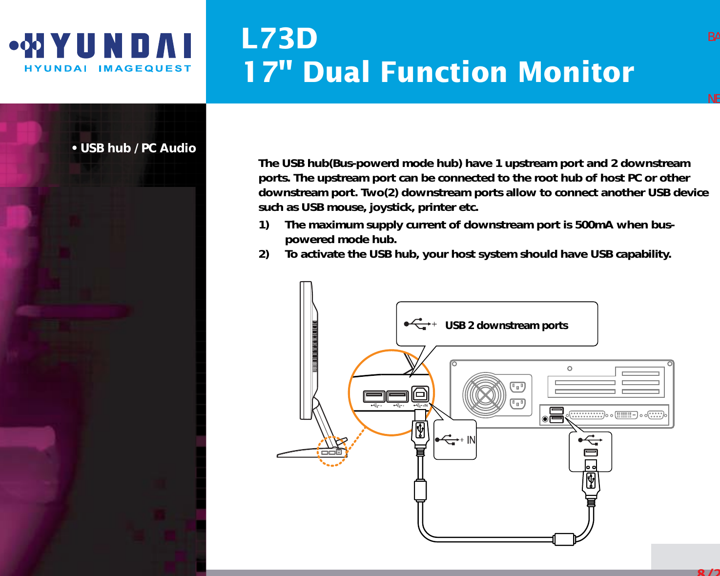 L73D17&quot; Dual Function Monitor• USB hub / PC Audio The USB hub(Bus-powerd mode hub) have 1 upstream port and 2 downstreamports. The upstream port can be connected to the root hub of host PC or otherdownstream port. Two(2) downstream ports allow to connect another USB devicesuch as USB mouse, joystick, printer etc.1)     The maximum supply current of downstream port is 500mA when bus-powered mode hub.2)     To activate the USB hub, your host system should have USB capability.8/24BACKNEXTUSB 2 downstream ports