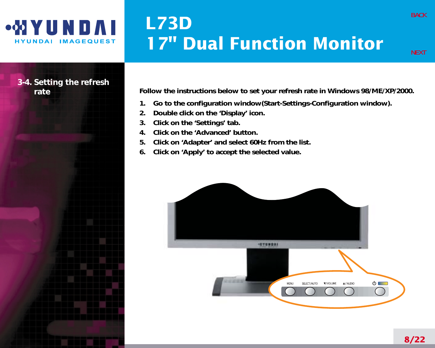 L73D17&quot; Dual Function Monitor8/22BACKNEXT3-4. Setting the refreshrate Follow the instructions below to set your refresh rate in Windows 98/ME/XP/2000.1.    Go to the configuration window(Start-Settings-Configuration window).2.    Double click on the ‘Display’ icon.3.    Click on the ‘Settings’ tab.4.    Click on the ‘Advanced’ button.5.    Click on ‘Adapter’ and select 60Hz from the list.6.    Click on ‘Apply’ to accept the selected value.8/22BACKNEXT