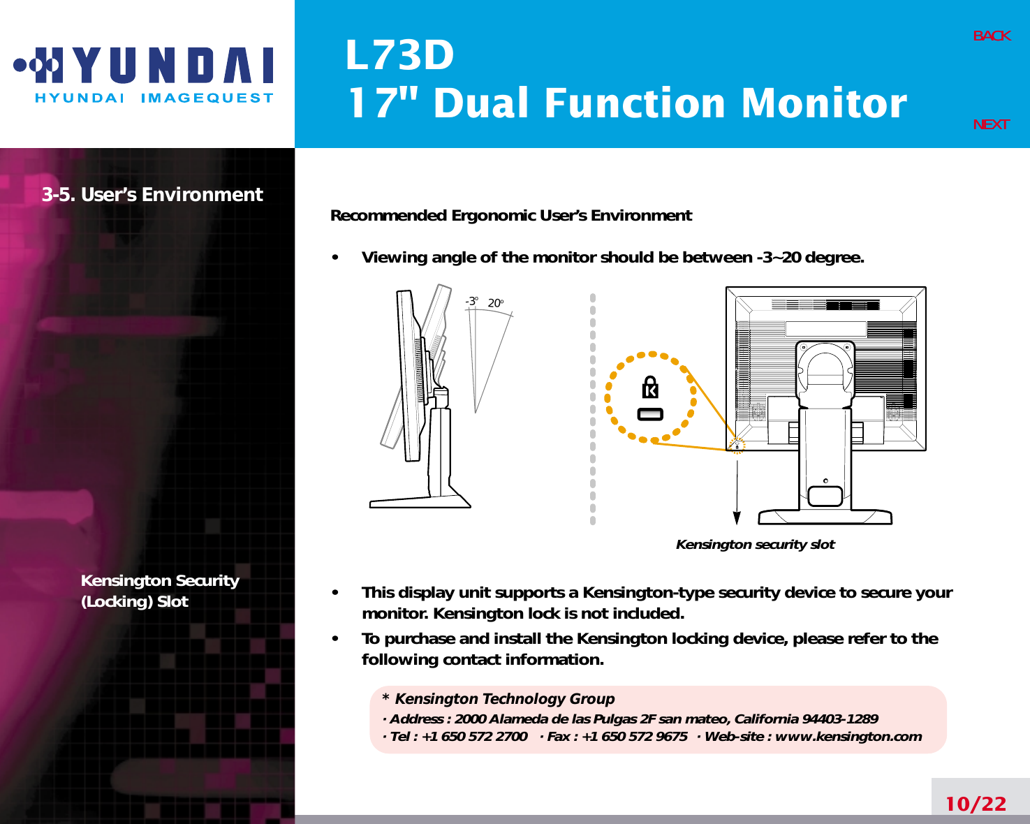 L73D17&quot; Dual Function Monitor10/22BACKNEXT3-5. User’s EnvironmentKensington Security(Locking) SlotRecommended Ergonomic User’s Environment•     Viewing angle of the monitor should be between -3~20 degree.•     This display unit supports a Kensington-type security device to secure yourmonitor. Kensington lock is not included.•     To purchase and install the Kensington locking device, please refer to thefollowing contact information.* Kensington Technology Group· Address : 2000 Alameda de las Pulgas 2F san mateo, California 94403-1289· Tel : +1 650 572 2700 · Fax : +1 650 572 9675 · Web-site : www.kensington.comBACKNEXT20o-3oKensington security slot