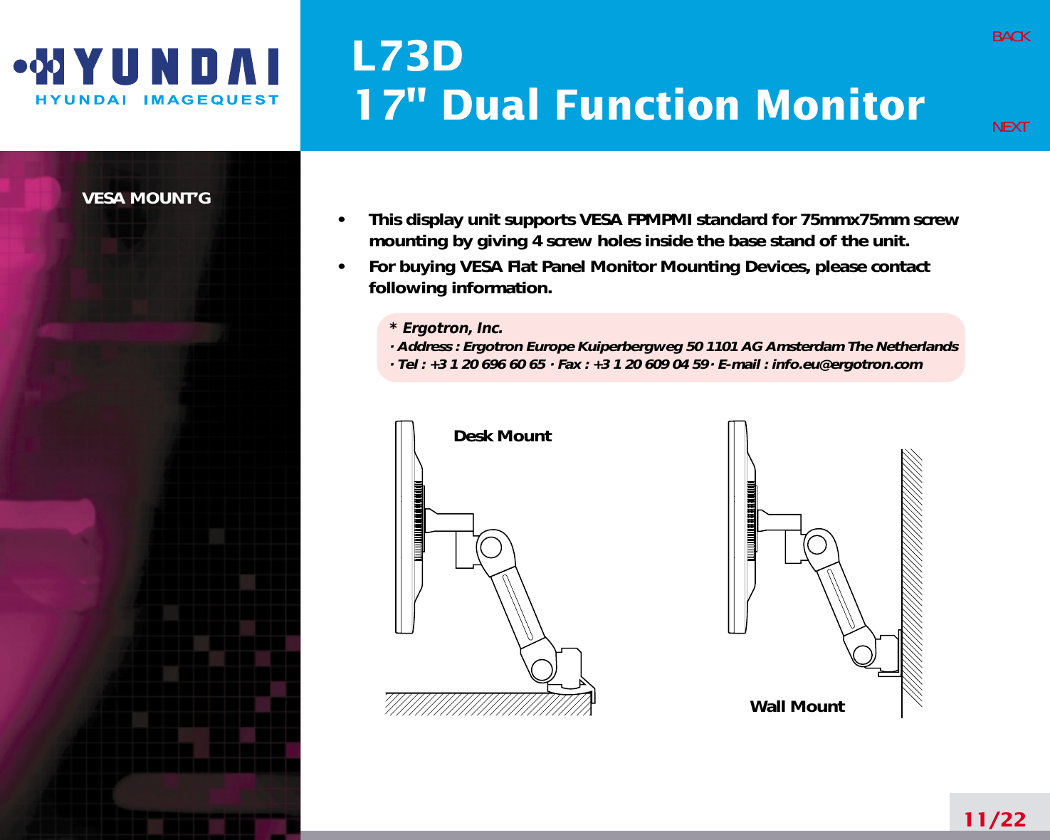 L73D17&quot; Dual Function MonitorVESA MOUNT’G•     This display unit supports VESA FPMPMI standard for 75mmx75mm screwmounting by giving 4 screw holes inside the base stand of the unit.•     For buying VESA Flat Panel Monitor Mounting Devices, please contactfollowing information.* Ergotron, Inc.· Address : Ergotron Europe Kuiperbergweg 50 1101 AG Amsterdam The Netherlands· Tel : +3 1 20 696 60 65 · Fax : +3 1 20 609 04 59· E-mail : info.eu@ergotron.com11/22BACKNEXTDesk MountWall Mount