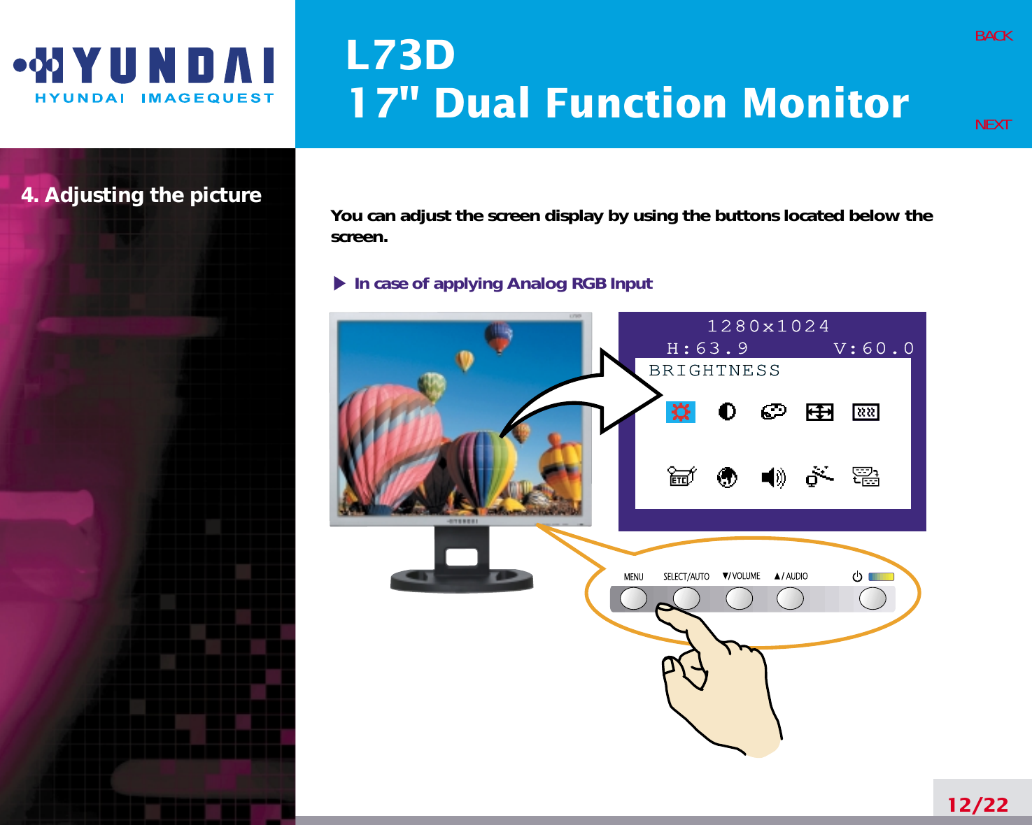 L73D17&quot; Dual Function Monitor4. Adjusting the picture12/22BACKNEXTYou can adjust the screen display by using the buttons located below thescreen.1280x1024H:63.9      V:60.0BRIGHTNESSBRIGHTNESSIn case of applying Analog RGBInput