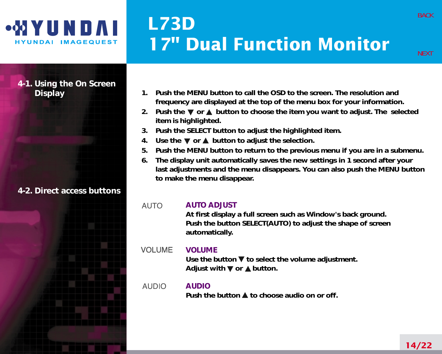 L73D17&quot; Dual Function Monitor14/22BACKNEXT1.    Push the MENU button to call the OSD to the screen. The resolution andfrequency are displayed at the top of the menu box for your information.2.    Push the      or      button to choose the item you want to adjust. The  selecteditem is highlighted.3.    Push the SELECT button to adjust the highlighted item. 4.    Use the      or      button to adjust the selection.5.    Push the MENU button to return to the previous menu if you are in a submenu.6.    The display unit automatically saves the new settings in 1 second after yourlast adjustments and the menu disappears. You can also push the MENU buttonto make the menu disappear.AUTO ADJUSTAt first display a full screen such as Window&apos;s back ground.Push the button SELECT(AUTO) to adjust the shape of screenautomatically.VOLUMEUse the button     to select the volume adjustment.Adjust with     or     button.AUDIOPush the button     to choose audio on or off.4-1. Using the On ScreenDisplay 4-2. Direct access buttons